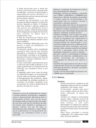 A idade apropriada para o abate dos
                                                       Melhorar a ampliação de infraestrutura hídrica
       animais, entre outras coisas, não está sendo
                                                       para alimentação dos rebanhos.
       considerada, o que leva a sobrecarregar a
                                                       Estabelecer parceria da Prefeitura, articulada
       capacidade de suporte alimentar e a
                                                       com o IRPAA, a AGENDHA e a EMBRAPA para
       preservação dos recursos naturais das áreas
                                                       desenvolver e difundir tecnologias apropriadas
       que têm esses criatórios.
                                                       e realizar ações de conscientização e de
       A questão da alimentação é um dos
                                                       capacitação para os criadores visando a
       principais problemas ligados ao criatório de
                                                       racionalizar a pecuária extensiva.
       animais. Segundo os relatos, “a Caatinga
                                                       Desenvolver ações informativas e de campanhas
       está muito mexida” e algumas espécies já
                                                       permanente quanto aos cuidados sanitários com
       não ocorrem com abundância como a
                                                       os rebanhos e realizar capacitação a cerca das
       aroeira e o angico. A falta de disseminação
                                                       alternativas para alimentação apropriada dos
       de tecnologias para produção de volumosos
                                                       rebanhos, sobretudo na época da seca.
       para consumo na época seca é
                                                       Viabilizar estratégias, junto à justiça municipal,
       complementar a isto.
                                                       que evitem os roubos de animais, através da
       A falta de infraestruturas hídricas para
                                                       criação de legislação que regulamente a
       dessedentação do rebanho também ocorre
                                                       comercialização de animais e de peles, com
       como problema.
                                                       obrigatoriedade de identificação e criar
       Faltam instalações adequadas para não
                                                       mecanismos legais para evitar o deslocamento/
       permitir a ação de predadores e a
                                                       transporte para outros municípios, como por
       ocorrência de furtos.
                                                       exemplo, Uauá, evitando-se esta forma habitual
       O tratamento sanitário não é considerado
                                                       de evitar a passagem pelos postos de
       necessário pela maioria das Famílias
                                                       fiscalização existentes em outros municípios.
       Agricultoras, a exemplo do manejo básico
                                                       Estimular e apoiar a intensificação do Manejo
       de salinização, vacinação e vermifugação,
                                                       Sanitário dos rebanhos, estabelecendo uma
       gerando entre outras coisas a ocorrência de
                                                       política continuada de vacinação e
       verminoses e doenças endêmicas como o
                                                       vermifugação de rebanhos dos caprinos e
       carbúnculo e a raiva.
                                                       ovinos.
       É muito incentivado o desmatamento para
                                                       Capacitar das organizações à cerca de um novo
       o cultivo de capim buffel, podendo vir a ser
                                                       comportamento frente ao seu papel enquanto
       usado positivamente no enriquecimento da
                                                       instituições de estímulo e de apoio à produção
       Caatinga, por semeadura breve e sem
                                                       e à comercialização.
       queimada.
                                                       Cumprir a lei de reserva legal em parceria com
       A vegetação nativa nova, antes de atingir
                                                       o IBAMA para a fiscalização.
       seu potencial forrageiro, é consumida pelo
       animais soltos em grandes quantidades.
                                                      3.1.2. Bovinos
       A desorganização dos produtores, apesar
       da quantidade de entidades existentes no
       município, foi também ressaltada como                 Cenários
       componente do cenário desfavorável da                 ·  Quanto aos bovinos, ressalta-se a não
       pecuária de caprinos e ovinos.                           adaptação destes animais às condições
                                                                ambientais e de manejo, como:
                                                             ·  O clima local – quente e seco, que é
Propostas                                                       uma condição natural da Zona Semi-
 Capacitar à cerca da problemática do suporte                   árida, sobretudo na época das
 e manejo alimentar, favorecendo a vegetação                    estiagens;
 nativa e desenvolvendo alternativas para a                  ·  Também em relação à alimentação
 alimentação animal, com uso de novas                           escassa, dado o elevado consumo de
 tecnologias, tendo ao mesmo tempo a formação                   alimentos volumosos, requerido por
 de uma área onde não há ocorrência de solta                    estes animais, é uma outra
 de animais, para revitalizar a caatinga com                    desvantagem em relação aos criatórios
 plantas nativas, em vez de fazer o                             de caprinos e de ovinos, pois os bovinos
 desmatamento para implantar o capim buffel,                    consomem 8 (oito) vezes mais que estes
 usa-lo positivamente no enriquecimento da                      últimos;
 Caatinga, por semeadura breve e sem                         ·  Além disso, prevalece o manejo
 queimada.                                                      inadequado, com o gado sendo criado
                                                                solto, de forma extensiva.


Sede de Curaçá                                                         II. Agricultura Sustentável   45
 