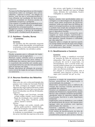Propostas                                                   dos ovinos, está ligada à introdução de
                                                            novas raças, fazendo com que as antigas
 Fornecer às Famílias Agricultoras as informações
                                                            raças, dotadas de rusticidade, fossem
 necessárias sobre as vantagens dos outros
                                                            mestiçadas ou substituídas.
 rebanhos – caprinos e ovinos – em relação ao
 bovino, uma vez que a ovinocaprinocultura é          Propostas
 mais eficiente nas condições do Semi-árido,
                                                       Realizar estudos mais aprofundados sobre as
 conforme constatado em diversos estudos de
                                                       vantagens e as desvantagens da introdução de
 viabilidade econômica e ambiental.
                                                       novas raças pelos programas de Governos
 Criar e apoiar o Conselho Rural Sustentável como
                                                       estaduais, antes que esses tipos de Políticas de
 forma de normatizar e estimular a exploração
                                                       apoio à ovinocaprinocultura, ao não considerar
 sustentável da ovinocaprinocultura.
                                                       o contexto mais amplo das condições do Semi-
 Reorganizar e tornar verdadeiramente eficiente,
                                                       árido possam trazer mais perdas do que ganhos
 público e gratuito, o Serviço de Assistência
                                                       para a Agricultura Familiar.
 Técnica para o fortalecimento da pecuária.
                                                       Desenvolver uma ampla campanha para
                                                       resgatar as raças antigas, incentivando o
3.1.3. Eqüídeos – Cavalos, Burros                      criatório desses animais para melhoria genética
        e Jumentos                                     dos rebanhos, visando recuperar a rusticidade
                                                       por eles adquirida.
       Cenários                                        Capacitar sobre a criação de caprinos quanto
       Os eqüídeos não têm expressão enquanto          ao manejo destes animais de raças mais antigas
       criação, sendo abundantes, principalmente       e já adaptados por muitas décadas de
       os jumentos, e vivem soltos causando muitos     convivência com o Semi-árido.
       e sérios acidentes nas estradas e pistas.
Propostas                                             3.1.5. Beneficiamento e Comércio
 Estudar propostas para a utilização da tração              Cenários
 animal para o uso na agricultura.                          Quanto ao abate, o matadouro municipal
 Realizar ações voltadas para o controle                    se ressente de falta de estruturas mais
 populacional de jumentos para reduzir a                    adequadas. Daí é que a maior parte da
 proliferação dos mesmos, bem como incentivar               produção de carne é exportada, via
 o cruzamento das jumentas com cavalos para                 atravessadores, com o animal ainda vivo,
 a produção de burros, que são mais apropriados             quando poderia passar por um processo de
 para os serviços nas roças.                                verticalização da produção, agregando
 Estudar alternativas de utilização de jumentos             valor aos diversos produtos.
 como animal de tração de carroças e charretes              Em relação à comercialização, esta é
 no ecoturismo.                                             realizada, para caprinos e ovinos, via de
                                                            regra, com o animal “em pé” ou vivo.

3.1.4. Recursos Genéticos dos Rebanhos                Propostas
                                                       Incentivar a criação de cooperativas e outras
       Cenários
                                                       formas associativas de organização e
       Mais uma vez, com a ativa participação das
                                                       comercialização de produção.
       pessoas mais vividas da Comissão Distrital      Desenvolver campanhas para a melhoria do
       da Sede, conseguiu-se resgatar nomes de
                                                       manejo dos animais visando aprimorar a
       algumas das raças tradicionalmente criadas
                                                       qualidade dos rebanhos.
       pela Agricultura Familiar, bem como das que     Construir um abatedouro com curtume anexo,
       foram introduzidas nas últimas 20 décadas.
                                                       dotados de infraestrutura, equipamentos, equipe
       Caprinos:
                                                       técnica e das condições sanitárias apropriadas,
       · Raças antigas: azul, burutinga, canindé,      atendendo todos os requisitos exigidos pela
          curaçá, mulata, moxotó, muvu e repartida.
                                                       Fiscalização Sanitária e pela Legislação
       · Raças de introdução mais recente: anglo
                                                       Ambiental.
          nubiana, bhug, bôer, mambrina, parda         Implementar, junto ao abatedouro, uma unidade
          alpina, saanen e savana.
                                                       de beneficiamento de carne e de vísceras para
       Ovinos:
                                                       agregar valor aos produtos, com rigorosa
       · Raças antigas: cara preta, creoula, pelo      padronização dos mesmos.
          de boi, quatro pontas e rabada larga.
                                                       Incentivar – capacitar, treinar, etc. – para a
       · Raças de introdução mais recente: morada
                                                       criação de cabras de leite.
          nova, santa inês e somalis.                  Criar núcleo de beneficiamento do leite de
       A mudança na quantidade e na qualidade          cabra, conforme a perspectiva e os
       da carne e do leite dos caprinos e da carne     procedimentos proposto para carnes e vísceras.


  46      Sede de Curaçá                                                          II. Agricultura Sustentável
 