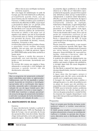 sifão e não se usa a ventilação nas bacias       se presentes alguns problemas e de imediato
         sanitárias (suspiro).                            observa-se a falta de um laboratório apro-
    Tem uma lagoa de estabilização na sede de             priadamente equipado, que permitiria superar
    Curaçá, que não trata totalmente os efluentes,        esta deficiência deste serviço fundamental e
    principalmente quando chove, pois os                  indispensável, a ausência deste laboratório,
    escorrimentos vão de imediato para o rio São          dificulta o processo de tratamento da água e
    Francisco. A OMS considera como aceitável o           impossibilita um desempenho mais eficiente.
    tratamento dos efluentes em 80%, o que requer         Comparando sistemas de captação,
    a permanência destes por um período entre             tratamento e distribuição, no geral desperdiça-
    20 a 21 dias na lagoa de estabilização.               se muito, em Curaçá não se conhece o
    No São Bento e em ruas de outras localidades          percentual, só os filtros gastam muita água,
    não tem estrutura pública de saneamento,              pois devem ser lavados 1 vez por dia, no
    formando-se valetas e até poças com os                inverno são lavados até 6 vezes, fora o que se
    esgotos a céu aberto, que vão se acumulando           perde por vazamentos contínuos ou em
    e escorrendo para os riachos, principalmente          acidentes com a rede de distribuição. Em São
    nos períodos de chuvas. Esse quadro faz               Paulo o desperdício é de 40%. O limite
    ampliar a quantidade de baratas, moscas,              considerado como de segurança é de ate 15%,
    mosquitos, muriçocas e ratos.                         como na França.
    A maioria das casas não tem privadas e fossas,        Poucas casas tem reservatório, o que causam
    a população nunca recebeu educação                    muitos transtornos quando falta água. Nas
    sanitária, nem em casa, nem nas escolas. O            outras localidades o abastecimento é precário
    pior problema é a falta de estrutura. Agora           por vários fatores, principalmente pela
    em 2002/2003 estão sendo feitos sanitários e          pequena disponibilidade de reservatórios,
    fossas secas.                                         açudes, cisternas e barreiros, além de
    Nesses lugares a saúde das pessoas é                  reduzidas acumulações no sub-solo.
    prejudicada, com mais diarréias, micoses,             A ausência de sistema de abastecimento nas
    gripes e mais verminoses. Aumentando com              outras áreas, reduz a qualidade de saúde
    as chuvas.                                            pública, pois asseio e higiene não satisfatória,
    Os animais têm acesso aos esgotos e fezes,            e carregar água todo dia causa desgastes e
    adoecendo e cumprindo o ciclo biológico de            danos ao corpo.
    zoonoses e quando morrem não são                      No São Bento o pessoal tem água encanada
    devidamente enterrados.                               de poço dessalinizado, mas tem muitos abusos
                                                          de consumo.
Propostas                                                 A água doce das barragens sempre é
 Que os programas de saneamento ambiental                 estragada pois não têm cerca construída de
 sejam estendidos para todos os aglomerados               acordo com o exigido para esses casos.
 habitacionais, com fim de equidade e justiça             A lavagem de roupas derrama sabões e
 social, buscando-se iniciativas e tecnologias            detergentes para o rio, além do problema com
 apropriadas até a reutilização das águas                 as peças de roupas que são perdidas ou
 servidas, passando pela a educação para a                esquecidas e são arrastadas pela correnteza.
 redução do uso da água tratada para não                  O SAAE socorre tentando resolver problemas
 continuar usando o rio como o nosso esgoto.              de entupimentos na rede de esgotos, pois os
 O SAAE deve incentivar a redução percentual              retornos de gases prejudicam a saúde familiar.
 do consumo da água do saneamento doméstico               As empresas de irrigação desperdiçam muita
 e estimular a produção de hortas domésticas o            água além das grandes quantidades que usam
 quanto possível, com redução de custo.                   na irrigação.
                                                      Propostas
2.2. ABASTECIMENTO DE ÁGUA
                                                       Fazer um projeto para famílias de baixa renda
    Cenários                                           poderem adquirir e instalar reservatórios
    A água devidamente tratada e potável é             domésticos.
    disponibilizada para 100% da População da          O SAAE precisa ampliar a participação em
    Sede de Curaçá, mas em períodos de chuvas          projetos educacionais, e buscar as condições de
    ela apresenta altos níveis de turbidez. Quando     melhorar a turbidez no período das chuvas,
    chega nestes períodos, como este que estamos       como alternativa seria a distribuição de filtros
    passando agora - fevereiro de 2003 - fazem-        caseiros.


 50       Sede de Curaçá                                         III. Sustentabilidade Urbana e Infra-estrutura
 