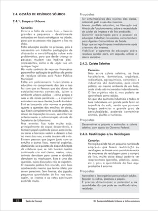 2.4. GESTÃO DE RESÍDUOS SÓLIDOS                      Propostas
                                                      Ter entulhadeiras dos rejeitos das obras,
2.4.1. Limpeza Urbana                                 cobrando pelo o uso dos mesmos.
                                                      Anexar panfleto educativo, na liberação dos
      Cenários                                        Alvarás de Funcionamento, sobre a necessidade
      Ocorre a falta de urnas fixas – lixeiras        de cuidar da limpeza e do lixo produzido.
      grandes e pequenas – devidamente                Garantir capacitação para o pessoal de
      colocadas em locais estratégicos na cidade,     educação trabalhar nas escolas, como também
      para que as pessoas não joguem o lixo no        para Agentes Comunitários de Saúde.
      chão.                                           Exigir que se faça limpeza imediatamente após
      Falta educação escolar no processo, pois é      o termino dos eventos.
      necessário um trabalho pedagógico de            Viabilizar programas de educação sobre
      discussão e sensibilização sobre esta           resíduos sólidos para, em seguida, utilizar o
      problemática, para que desde criança as         aterro sanitário.
      pessoas mudem seu hábitos desi-
      nteressantes, como o de jogar lixo em          2.4.2. Coleta Seletiva
      qualquer lugar.
      Há muita carência de recursos financeiros            Cenários
      para melhor aplicação de políticas de gestão         Não existe coleta seletiva, os lixos
      de resíduos sólidos pelo Poder Público               hospitalares, domésticos, orgânicos,
      Municipal.                                           radioativos, agroquímicos, comerciais e
      Falta um policiamento fiscalizatório e               industriais são destinados, pela coleta
      educativo no comprimento das Leis e isso             pública, ao mesmo ambiente de um lixão,
      faz com que as Pessoas que são donas de              onde ainda são incinerados indevidamente.
      estabelecimentos comerciais, sujem o                 O lixo orgânico não é, mas poderia ser
      ambiente urbano público – como praças e              aproveitado como adubo.
      ruas e até zonas periféricas –, e inspirem/          Os que são químicos/industriais e todos os
      estimulem aos seus clientes, faze-lo também.         lixos radioativos, em grande parte ficam na
      Está se buscando criar normas e punições             superfície do solo, sendo que possuem
      quanto a questões dos entulhos de obras,             longas carências e grande grau de
      que ficam completamente desordenados, se             periculosidade, podendo contaminar
      abusa da disposição nas ruas, sem informar           animais, plantas e humanos.
      anteriormente a administração através da
      Secretaria de Urbanismo.                       Propostas
      Nos eventos fica tudo muito sujo,               Desenvolver o projeto e estimular a coleta
      principalmente de copos descartáveis, e         seletiva, com apoio do Governo Federal.
      também papel e palito de picolé, coco verde,
      os bares e barracos vedem e deixam o lixo      2.4.3. Reutilização e/ou Reciclagem
      no meio das ruas, e estes descem até o rio.
      Existem pessoas que jogam junto com os               Cenários
      entulho e outros lixos, material orgânico,           Na região ainda há um pequeno número de
      destacando-se a questão de disponibilização          empresas que fazem reutilização ou
      de coletores que, se não tiverem coletas             reciclagem, se tivesse uma quantidade maior
      continuada cria mal cheiro, insetos, ratos,          de empresas de reciclagem para a compra
      animais derrubam para comer e vândalos               do lixo, muita coisa daqui poderia ser
      derrubam ou machucam. Esta é uma das                 reaproveitada (garrafas, plásticos, papel,
      questões, cujas discussões não se esgotam.           etc.), pois a quantidade do lixo aqui
      O mercado público fica imundo, com lixos             produzida é enorme.
      apodrecendo mesmo que tenha coleta, por
      serem perecíveis. Sem lixeiras, são jogadas    Propostas
      pequenas quantidades de lixo nas ruas,          Aproveitar o lixo orgânico para produzir adubo.
      assim, os insetos e os ratos continuam          Reciclar os vidros, plásticos e papéis.
      existindo muito.                                É preciso dimensionar o potencial e as
                                                      quantidades do que pode ser reutilizado e/ou
                                                      reciclado.



 52       Sede de Curaçá                                       III. Sustentabilidade Urbana e Infra-estrutura
 
