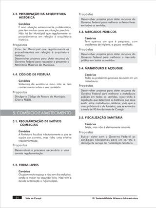 4.3. PRESERVAÇÃO DA ARQUITETURA                       Propostas
     HISTÓRICA
                                                       Desenvolver projetos para obter recursos do
                                                       Governo Federal para melhorar as feiras livres
    Cenários
                                                       em todos os sentidos.
    É uma situação extremamente problemática,
    pois tem muitas casas em situação precária.
                                                      5.3. MERCADOS PÚBLICOS
    Não há Lei Municipal que regularmente os
    procedimentos em relação à arquitetura
                                                          Cenários
    histórica.
                                                          Tem apenas um que é pequeno, com
Propostas                                                 problemas de higiene, e pouco ventilado.
 Criar Lei Municipal que regularmente os              Propostas
 procedimentos em relação à arquitetura
                                                       Desenvolver projetos para obter recursos do
 histórica.
                                                       Governo Federal para melhorar o mercado
 Desenvolver projetos para obter recursos do
                                                       público em todos os sentidos.
 Governo Federal para recuperar e preservar o
 Patrimônio Histórico do Município.
                                                      5.4. MATADOURO E AÇOUGUE

4.4. CÓDIGO DE POSTURA                                    Cenários
                                                          Todos os problemas possíveis de existir em um
    Cenários                                              matadouro.
    Sabemos da existência mais não se tem
    conhecimento sobre o seu conteúdo.
                                                      Propostas
                                                       Desenvolver projetos para obter recursos do
Propostas                                              Governo Federal para melhorar o matadouro
 Divulgar o Código de Postura do Município.            público em todos os sentidos, recorrendo à
 Criar o PDDU.                                         legislação que determina a distância que deve
                                                       existir entre matadouros públicos, visto que o
                                                       mais próximo é o de Juazeiro, que se encontra
                                                       a mais de 90 km da sede de Curaçá.
5. COMÉRCIO E ABASTECIMENTO
                                                      5.5. FISCALIZAÇÃO SANITÁRIA
5.1. REGULARIZAÇÃO DE IMÓVEIS
      COMERCIAIS                                          Cenários
                                                          Existe, mas não é efetivamente atuante.
    Cenários                                          Propostas
    A Prefeitura fiscaliza tributariamente o que se
    supõe ser correto, mas falta uma efetiva           Buscar obter com o Governo Federal as
    regulamentação.                                    condições necessárias para um correto e
                                                       abrangente serviço de Fiscalização Sanitária
Propostas
 Desenvolver o processo necessário a uma
 correta regulamentação.



5.2. FEIRAS LIVRES

    Cenários
    Ocupam muito espaço e não tem dia exclusivo,
    sendo a maior na segunda feira. Não tem a
    devida ordenação e higienização.




  54      Sede de Curaçá                                        III. Sustentabilidade Urbana e Infra-estrutura
 