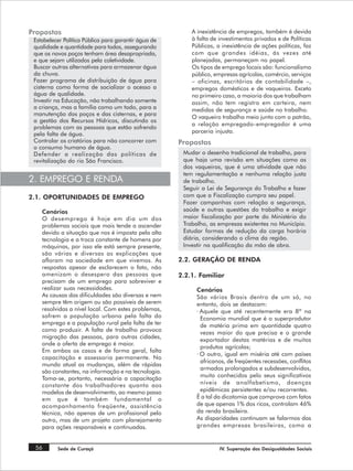 Propostas                                                 A inexistência de empregos, também é devida
 Estabelecer Política Pública para garantir água de       à falta de investimentos privados e de Políticas
 qualidade e quantidade para todos, assegurando           Públicas, a inexistência de ações políticas, faz
 que os novos poços tenham área desapropriada,            com que grandes idéias, ás vezes até
 e que sejam utilizados pela coletividade.                planejadas, permaneçam no papel.
 Buscar outras alternativas para armazenar água           Os tipos de emprego locais são: funcionalismo
 da chuva.                                                público, empresas agrícolas, comércio, serviços
 Fazer programa de distribuição de água para              – oficinas, escritórios de contabilidade –,
 cisterna como forma de socializar o acesso a             empregos domésticos e de vaqueiros. Exceto
 água de qualidade.                                       no primeiro caso, a maioria dos que trabalham
 Investir na Educação, não trabalhando somente            assim, não tem registro em carteira, nem
 a criança, mas a família como um todo, para a            medidas de segurança e saúde no trabalho.
 manutenção dos poços e das cisternas, e para
                                                          O vaqueiro trabalha meio junto com o patrão,
 a gestão dos Recursos Hídricos, discutindo os
                                                          a relação empregado-empregador é uma
 problemas com as pessoas que estão sofrendo
 pela falta de água.                                      parceria injusta.
 Controlar os criatórios para não concorrer com       Propostas
 o consumo humano de água.
 Defender a realização das políticas de                Mudar o desenho tradicional de trabalho, para
 revitalização do rio São Francisco.                   que haja uma revisão em situações como as
                                                       dos vaqueiros, que é uma atividade que não
                                                       tem regulamentação e nenhuma relação justa
2. EMPREGO E RENDA                                     de trabalho.
                                                       Seguir a Lei de Segurança do Trabalho e fazer
2.1. OPORTUNIDADES DE EMPREGO                          com que a Fiscalização cumpra seu papel.
                                                       Fazer campanhas com relação a segurança,
    Cenários                                           saúde e outras questões do trabalho e exigir
    O desemprego é hoje em dia um dos                  maior fiscalização por parte do Ministério do
    problemas sociais que mais tende a ascender        Trabalho, as empresas existentes no Município.
    devido a situação que nos é imposta pela alta      Estudar formas de redução da carga horária
    tecnologia e a troca constante de homens por       diária, considerando o clima da região.
    máquinas, por isso ele está sempre presente,       Investir na qualificação da mão de obra.
    são várias e diversas as explicações que
    afloram na sociedade em que vivemos. As           2.2. GERAÇÃO DE RENDA
    respostas apesar de esclarecem o fato, não
    amenizam o desespero das pessoas que              2.2.1. Familiar
    precisam de um emprego para sobreviver e
    realizar suas necessidades.                             Cenários
    As causas das dificuldades são diversas e nem           São vários Brasis dentro de um só, no
    sempre têm origem ou são possíveis de serem             entanto, dois se destacam:
    resolvidas a nível local. Com estes problemas,          · Aquele que até recentemente era 8ª na
    sofrem a população urbana pela falta do                   Economia mundial que é o superprodutor
    emprego e a população rural pela falta de ter             de matéria prima em quantidade quatro
    como produzir. A falta de trabalho provoca                vezes maior do que precisa e o grande
    migração das pessoas, para outras cidades,
                                                              exportador destas matérias e de muitos
    onde a oferta de emprego é maior.
                                                              produtos agrícolas;
    Em ambos os casos e de forma geral, falta
                                                            · O outro, igual em miséria até com países
    capacitação e assessoria permanente. No
                                                              africanos, de freqüentes recessões, conflitos
    mundo atual as mudanças, além de rápidas
                                                              armados prolongados e subdesenvolvidos,
    são constantes, na informação e na tecnologia.
                                                              muito conhecidos pelo seus significativos
    Toma-se, portanto, necessária a capacitação
    constante dos trabalhadores quanto aos                    níveis de analfabetismo, doenças
    modelos de desenvolvimento, ao mesmo passo                epidêmicas persistentes e/ou recorrentes.
    em que é também fundamental o                           É a tal da dicotomia que comprova com fatos
    acompanhamento freqüente, assistência                   de que apenas 1% dos ricos, controlam 46%
    técnica, não apenas de um profissional pelo             da renda brasileira.
    outro, mas de um projeto com planejamento               As disparidades continuam se falarmos das
    para ações responsáveis e continuadas.                  grandes empresas brasileiras, como a


 56       Sede de Curaçá                                             IV. Superação das Desigualdades Sociais
 