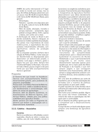 AMBEV, de cunho internacional e 5° lugar          burocracia e as exigências excluídoras para
       em renda no mundo com cerveja, mas no             se acessar financiamentos para Associações
       país, 46 milhões de Pessoas sobrevivem com        e Cooperativas da Agricultura Familiar
       um pouco mais R$ 50,00 (cinqüenta Reais)          desenvolverem suas idéias devidamente
       a até menos de R$ 100,00 (cem Reais), para        planejadas e que poderiam solucionar para
       garantir:                                         muitas Famílias, o problema da geração de
        · Alimentação;                                   renda. Principalmente quando se trata da
        · Vestuário – quando uma calça jeans sem         pequena produção familiar e de pequenas
           ser de grife, custa em torno de R$ 30,00      empresas familiares, que por conta própria
           (trinta Reais);                               já produzem mais da metade da Cesta
        · Além da saúde, educação, moradia e             Básica de Alimentos do Brasil e que, em
           serviços essenciais – saneamento, água        muitos casos e regiões, beneficiam e
           potável e energia elétrica. Enfim, apenas     comercializam seus próprios produtos. Então
           o básico, sem contar com o lazer.             por que não viabilizar – simplificar e agilizar
       A distribuição de renda no Brasil é sem           – estes financiamentos para:
       dúvida excludente, liberal e desigual, só         · O que já é rentável e necessário;
       favorece ao modelo capitalista de produção,       · Quem aplica todo os recursos de acordo
       dos países ricos importadores da nossa              com o que foi contratado;
       matéria-prima, e exportadores dos seus            · Quem sempre está preocupado em pagar
       produtos industrializados refinados, com            em dia todo o crédito que consegue obter.
       significativos valores de produção                  O pouco ou o não acesso às informações e
       agregados.                                          às tecnologias apropriadas, que são
       Dar ou emprestar somente o dinheiro não é           instrumentos       de     competitividade
       solução de Política Pública, muitas vezes por       indispensáveis para o Desenvolvimento
       ser desinformado ou despreparado para               Sustentável na economia do Mundo
       desenvolver um determinado projeto, o               Globalizado e que é permanentemente
       produtor rural pega o dinheiro, gasta e             assegurado e, em muitos casos
       depois fica pior que antes. Sempre teve             absolutamente reservado apenas para
       iniciativa de Projetos no Município, mas como       aqueles que, tem a maior parte dos Meios
       em todo o Brasil, poucos vingam e vão para          de Produção e do Capital, e que nem
       frente por que falta acompanhamento                 sempre pagam o que conseguem
       técnico e gerencial.                                facilmente como financiamentos, além de
                                                           sempre e asseguradamente contarem com
Propostas                                                  incentivos diversos, vários subsídios e outra
 O Governo tem que investir na Assistência                 benesses.
 Técnica com acompanhamento Público                      Tem uma série de problemas por conta de
 Governamental gratuito, para produtores de              empréstimo, pois muitas das associações são
 pequenas propriedades.                                  formadas com o incentivo de políticos
 Precisa existir uma Política Nacional de Reforma        inescrupulosos só para pedir crédito.
 Agrária com terra, crédito e assistência técnica,       O poder aquisitivo de muitas famílias não é
 com beneficiamento e comercialização, tudo              suficiente para desenvolver alternativas para
 dentro do campo da agroecologia.                        geração de renda.
 Estruturar, além do desenho econômico, os               Teve muito curso e dinheiro perdido. Alguns
 Assentamentos da Reforma Agrária, com                   dos cursos não tinham visibilidade, na
 Serviços Públicos, voltados para uma política           maioria das vezes as capacitações não têm
 sustentável para agricultura familiar.                  apoio para a continuidade.
 Manter parceria com todos os Programas do               Há um desenho de política agrária que não
 Governo que tenham a preocupação com o                  é compatível com o Desenvolvimento
 Desenvolvimento Sustentável.                            Sustentável.
                                                         Curaçá não tem um local onde alguém possa
2.2.2. Coletiva - Associativa                            comprar uma lembrança da agricultura
                                                         familiar.
       Cenários
       Dentre os problemas e dificuldades a serem
       superadas, discutiu-se sobre o acesso aos
       créditos, pois dá muito trabalho atender à



Sede de Curaçá                                         IV. Superação das Desigualdades Sociais    57
 