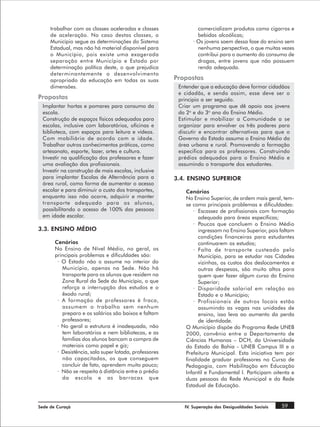 trabalhar com as classes aceleradas e classes               comercializam produtos como cigarros e
     de aceleração. No caso destas classes, o                    bebidas alcoólicas;
     Município segue as determinações do Sistema               · Os jovens saem dessa fase do ensino sem
     Estadual, mas não há material disponível para               nenhuma perspectiva, o que muitas vezes
     o Município, pois existe uma exagerada                      contribui para o aumento do consumo de
     separação entre Município e Estado por                      drogas, entre jovens que não possuem
     determinação política deste, o que prejudica                renda adequada.
     determinantemente o desenvolvimento
     apropriado da educação em todas as suas            Propostas
     dimensões.                                          Entender que a educação deve formar cidadãos
                                                         e cidadãs, e sendo assim, esse deve ser o
Propostas                                                principio a ser seguido.
 Implantar hortas e pomares para consumo da              Criar um programa que dê apoio aos jovens
 escola.                                                 do 2o e do 3o ano do Ensino Médio.
 Construção de espaços físicos adequados para            Estimular e mobilizar a Comunidade a se
 escolas, inclusive com laboratórios, oficinas e         organizar para envolver os três poderes para
 biblioteca, com espaços para leitura e vídeos.          discutir e encontrar alternativas para que o
 Com mobiliário de acordo com a idade.                   Governo do Estado assuma o Ensino Médio da
 Trabalhar outros conhecimentos práticos, como           área urbana e rural. Promovendo a formação
 artesanato, esporte, lazer, artes e cultura.            especifica para os professores. Construindo
 Investir na qualificação dos professores e fazer        prédios adequados para o Ensino Médio e
 uma avaliação dos profissionais.                        assumindo o transporte dos estudantes.
 Investir na construção de mais escolas, inclusive
 para implantar Escolas de Alternância para a           3.4. ENSINO SUPERIOR
 área rural, como forma de aumentar o acesso
 escolar e para diminuir o custo dos transportes,           Cenários
 enquanto isso não ocorre, adquirir e manter                No Ensino Superior, de ordem mais geral, tem-
 transporte adequado para os alunos,                        se como principais problemas e dificuldades:
 possibilitando o acesso de 100% das pessoas                   · Escassez de profissionais com formação
 em idade escolar.                                                adequada para áreas específicas;
                                                               · Poucos que concluem o Ensino Médio
3.3. ENSINO MÉDIO                                                 ingressam no Ensino Superior, pois faltam
                                                                  condições financeiras para estudantes
       Cenários                                                   continuarem os estudos;
       No Ensino de Nível Médio, no geral, os                  · Falta de transporte custeado pelo
       principais problemas e dificuldades são:                   Município, para se estudar nas Cidades
        · O Estado não o assume no interior do                    vizinhas, os custos dos deslocamentos e
          Município, apenas na Sede. Não há                       outras despesas, são muito altos para
          transporte para os alunos que residem na                quem quer fazer algum curso do Ensino
          Zona Rural da Sede do Município, o que                  Superior;
          reforça a interrupção dos estudos e o                · Disparidade salarial em relação ao
          êxodo rural;                                            Estado e o Município;
        · A formação de professores é fraca,                   · Profissionais de outros locais estão
          assumem o trabalho sem nenhum                           assumindo as vagas nas unidades de
          preparo e os salários são baixos e faltam               ensino, isso leva ao aumento da perda
          professores;                                            de identidade.
        · No geral a estrutura é inadequada, não            O Município dispõe do Programa Rede UNEB
          tem laboratórios e nem bibliotecas, e as          2000, convênio entre o Departamento de
          famílias dos alunos bancam a compra de            Ciências Humanas – DCH, da Universidade
          materiais como papel e giz;                       do Estado da Bahia - UNEB Campus III e a
        · Desistência, sala super lotada, professores       Prefeitura Municipal. Esta iniciativa tem por
          não capacitados, os que conseguem                 finalidade graduar professores no Curso de
          concluir de fato, aprendem muito pouco;           Pedagogia, com Habilitação em Educação
        · Não se respeita à distância entre o prédio        Infantil e Fundamental I. Participam oitenta e
          da escola e as barracas que                       duas pessoas da Rede Municipal e da Rede
                                                            Estadual de Educação.


Sede de Curaçá                                             IV. Superação das Desigualdades Sociais   59
 