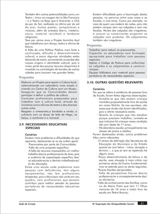 Também têm outras potencialidades como um             Existem dificuldade para a locomoção destas
     Teatro – único na margem do rio São Francisco         pessoas, no percurso entre suas casas e as
     – e o Teatro na Roça que é itinerante; o Chá          Escolas, e vice-versa. Como por exemplo, no
     do por do Sol, realizado no último por do sol         caso de quem usa cadeira de rodas, pois não
     do ano; muitos poetas, compositores e                 existem rampas nem nas calçadas e nem nas
     músicos, além de artesões (barro, madeira,            Escolas. Muitas das calçadas são irregulares,
     couro, material reciclável e tambores                 é comum os comerciantes ocuparem as
     religiosos).                                          calçadas com produtos. Os calçamentos
     Teve por vários anos o Projeto Ararinha Azul          também são irregulares.
     que trabalhava com dança, teatro e oficina de
     leitura.                                          Propostas
     A falta de uma Política Pública mais forte e       Trabalhar para reduzir os preconceitos.
     continuada, dificulta o desenvolvimento            Capacitar os educadores com formação
     cultural, e assim algumas atividades estão         apropriada para trabalhar com pessoas
     deixando de existir, aumentando as perdas das      especiais.
     nossas origens e identidade cultural, pois a       Aplicar o Código de Postura para uniformizar
     maior parte dos poucos recursos disponíveis é      as calçadas e os calçamentos e construir
     investida na contratação de bandas de outras       rampas.
     cidades para tocarem nas grandes festas.           Equipar biblioteca com material para pessoas
                                                        portadoras de necessidades especiais.
Propostas
 Elaborar um Projeto para apoiar a Cultura local,      3.10. OUTRAS QUESTÕES RELEVANTES
 sistematizando um calendário mais amplo e
 criando um Centro de Cultura com um Museu.                Cenários
 Assegurar que as Comunidades devem                        No que se refere à existência de pessoas fora
 participar e definir a política de cultura.               da Escola, foram feitas algumas observações:
 Contratar profissionais preparados para                      · Acredita-se que não existem crianças
 trabalhar com a cultura local, através de                       mantidas propositalmente fora da escola
 iniciativas como oficinas de teatro e das diversas              em nosso Distrito. Se isso acontece, são
 outras artes.                                                   casos que ainda não foram identificados,
 Resgatar o artesanato,o bordado e renda; a                      pois a oferta necessária existe;
 culinária com os doces de leite de Nega, os                  · Quanto às crianças que não estudam
 beijus, a cambraia e o manauê.                                  porque precisam trabalhar, constata-se
                                                                 que inclusive há crianças nessa condição
3.9. NECESSIDADES EDUCATIVAS                                     até com idade de 11 anos;
     ESPECIAIS                                                · Há abandono escolar, principalmente nas
                                                                 classes de jovens e adultos.
     Cenários                                              Foram destacados ainda, outros problemas
     Existem mais problemas e dificuldades do que          tidos como relevantes:
     aparenta, destacando-se os de ordem geral:               · O atraso da definição das Secretarias de
     · Preconceitos por parte da Comunidade;                     Educação do Município e do Estado
     · Falta de uma proposta específica;                         quanto ao ano letivo – início, duração e
     · A falta de recursos impossibilita um melhor               término –, o que já vem se repetindo há
        trabalho das/os professoras/es da área, pois             alguns anos;
        a ausência de capacitação específica das/             · Pouco desenvolvimento da leitura e da
        os educadoras/es e demais trabalhadoras/                 escrita, essa situação é mais crítica nas
        es da educação.                                          primeiras séries do Ensino Fundamental,
     Existe uma escola onde predomina mais                       mas se estende para as séries seguintes;
     pessoas com deficiências, tem alguns                     · Poucas Escolas apropriadas;
     equipamentos, não tem profissionais                      · Falta de perspectivas futuras das/os
     terapeutas, pois o Município não conta em seu               professoras/es e conseqüentemente das/
     quadro, com profissionais que possam                        os alunas/os;
     contribuir para melhor atender às pessoas                · Falta de conhecimento das famílias, como
     portadoras de necessidades educativas                       na de Mana Preta que tem 11 filhos
     especiais.                                                  menores de 16 anos e todos fora da
                                                                 escola em Pedra Branca;



Sede de Curaçá                                            IV. Superação das Desigualdades Sociais   61
 