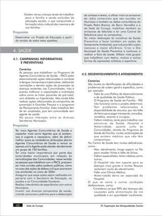 · Existem várias crianças tendo de trabalhar    de cartazes e textos, e utilizar mais as emissoras
          para a família e sendo excluídas da          de rádio comerciais que são ouvidas no
          educação escolar, o que compromete a         Município e também as rádios comunitárias do
          formação sócio-cultural das mesmas e de      Projeto Pedra Branca, do Barro Vermelho e a
          sua famílias.                                da Sede de Curaçá, mobilizar também as
Propostas                                              emissoras de televisão e ter uma Central de
                                                       Referência para as campanhas.
 Desenvolver um Projeto de Educação a partir           Ter maior dedicação às iniciativas de Saúde
 da revisão de todas estas questões.                   Preventiva e focar também em ações de
                                                       Saneamento Ambiental, que inclusive têm custos
                                                       menores e maior eficiência. Criar o Dia
4. SAÚDE                                               Municipal da Saúde Preventiva e continuar a
                                                       realizar a feira da saúde. Utilizar mais grupos
                                                       que trabalham com teatro, música e outras
4.1. CAMPANHAS INFORMATIVAS
                                                       formas de expressões artísticas e esportivas.
     E PREVENTIVAS

    Cenários
    As pessoas que trabalham no Programa de
                                                      4.2. DESENVOLVIMENTO E ATENDIMENTO
    Agentes Comunitárias de Saúde – PACS estão
    desenvolvendo ações relacionadas a combate
    à dengue, hanseníase e tuberculose, realizando        Cenários
    vacinações e demais ações de prevenção às             São muitas as identificações de dificuldades e
    doenças existentes nas Comunidades, mas é             problemas de ordem geral e específica, como
    preciso melhorar a capacitação e orientação           por exemplo:
    sobre como se tratar pacientes de pré-natal,             · Falta de uma Política de desenvolvimento
    com diabetes ou hipertensão. Mas ainda falta               e de qualidade da Saúde Pública;
    realizar ações relacionadas às campanhas de              · O Programa de Saúde da Família - PSF,
    prevenção à Gravidez Precoce e o programa                  não funciona como o projeto determina;
    de Planejamento Familiar. Estes trabalhos têm            · Tem problemas relacionados à
    de ser ampliados, pois tem comunidade sem                  disponibilidade de recursos, por isto falta
    agente de saúde.                                           dinheiro para pagar transporte, consultas,
    Há pouca interação entre as diversas                       remédios, exames e cirurgias;
    Secretarias Municipais.                                  · Faltam médicos, tanto para trabalhar nas
                                                               estruturas da Saúde, Hospital e
Propostas                                                      Maternidade, quanto junto às
 Ter mais Agentes Comunitários de Saúde e                      Comunidades, através do Programa de
 capacitar mais as/os Agentes que já existem,                  Saúde da Família; muitas reclamações de
 isso é urgente e necessário, além de definir                  que existem médicos que não têm
 melhor quais as verdadeiras atribuições das/os                compromisso.
 Agentes Comunitários de Saúde e revisar se               No Centro de Saúde tem muitas deficiências,
 apenas um/a Agente pode atender devidamente              como:
 um grupo de 150 famílias.                                   · Mau atendimento, longa espera na fila
 Ter uma maior importância por parte das                       para receber fichas e falta de fichas;
 autoridades municipais em relação às                        · Faltam especialistas, tanto médicos como
 reivindicações das Comunidades, nesse sentido                 outros;
 as pessoas que trabalham com o PACS, precisam               · O Hospital não tem suporte para as
 ser mais ouvidas pelos poderes públicos, como                 doenças mais graves e muitas Pessoas
 no caso das ações de defesa civil que ocorreram               reclamam muito do atendimento;
 nas enchentes no inicio de 2004.                            · Falta uma Clínica Médica;
 Assegurar que essas ações sejam realizadas em               · Maternidade devia ser separada do
 parceria com a Secretaria de Educação, as                     Hospital.
 escolas e as Comunidades Escolares.                      O que se soma a outras condições
 Realizar intercâmbio de experiências com outros          desfavoráveis, como:
 Municípios.                                                 · Considerou-se que 90% das doenças são
 Investir nas diversas campanhas de saúde,                     causadas pela alimentação de má
 criando concursos e prêmios para a elaboração                 qualidade e em quantidade insuficiente;


 62       Sede de Curaçá                                             IV. Superação das Desigualdades Sociais
 