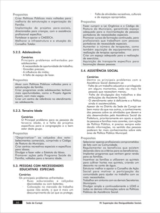 Propostas                                                    ·   Falta de atividades recreativas, culturais
 Criar Políticas Públicas mais voltadas para                     e de espaços apropriados.
 melhoria da estruturação e organização da            Propostas
 Família.                                              Fazer cumprir a Lei Orgânica e o Código de
 Implantação de projetos para-sociais,                 Postura do Município, garantindo espaço
 direcionadas para crianças, com a assistência         adequado para a movimentação de pessoas
 profissional especifica.                              portadoras de necessidades especiais.
 Fortalecer e apoiar o CMDDCA.                         Promover cursos de formação continuada, para
 Melhorar a infraestrutura e a atuação do              profissionais que trabalham com pessoas
 Conselho Tutelar.                                     portadoras de necessidade especiais.
                                                       Aumentar o número de terapeutas, como
                                                       também aquisição de equipamentos para
5.2.2. Adolescência                                    realização de terapias apropriadas.
                                                       Criar um espaço adequado para a realização
       Cenários                                        de exercícios.
       Principais problemas enfrentados por            Aquisição de transporte específico para
       adolescentes:                                   locomoção dessas pessoas.
       · A necessidade de oportunidade de trabalho;
       · Gravidez precoce;
       · A influência da mídia;                       5.4. ASSISTÊNCIA SOCIAL
       · A falta de espaço de lazer.
                                                          Cenários
Propostas                                                 Dentre os principais problemas com a
 Atuar com Políticas Públicas voltadas para a             Assistência Social destacam-se:
 estruturação da família.                                 · Falta de um trabalho educativo e privilegiado
 Criar programas onde adolescentes tenham                   em alguns momentos, cada vez mais há
 mais oportunidades, como o Projeto Agente                  pessoas que necessitam menos;
 Jovem, com mais vagas.                                   · Falta de divulgação dos trabalhos e das
 Criar um centro de referência no atendimento               atribuições da Assistente Social;
                                                          · O atendimento setor é deficiente e a Política
 ao adolescente.
                                                            ainda é assistencialista.
                                                          Apesar de no Distrito da Sede de Curaçá ser
                                                          bem maior do que nos outros, o conhecimento
5.2.3. Terceira Idade
                                                          das pessoas sobre as atividades que devem e
                                                          são desenvolvidas pela Assistência Social da
       Cenários                                           Prefeitura, prioritariamente em apoio e ajuda
       O Principal problema para as pessoas da            às pessoas e famílias mais carentes, com ações
       terceira idade, é a falta de projetos              de Política Pública, é preciso sempre estar
       específicos para a congregação e o bem             dando informações, no sentido das pessoas
       estar deste grupo.                                 poderem ter mais conhecimentos sobre esta
Propostas                                                 área de Política Pública Municipal.
 “Desprivatizar ” as calçadas dos esta-               Propostas
 belecimentos comerciais, cumprindo o Código           Selecionar apenas profissionais comprometidos
 de Postura do Município.                              de fato com as Comunidade.
 Criar centros recreativos especiais e específicos     Regulamentar os benefícios que existem
 para idosos.                                          deixando claro os critérios para os beneficiários.
 Divulgar e fazer valer o Estatuto do Idoso.           Implantar programas que venham gerar renda
 Promover ações pelo Programa Saúde da                 para as famílias.
 Família, voltados para a terceira idade.              Incentivar as famílias a utilizarem os quintais
                                                       para cultivar hortas nos quintais, criando um
5.3. PESSOAS COM NECESSIDADES                          desconto na conta de água.
     EDUCATIVAS ESPECIAIS                              Estruturar melhor e apoiar o Conselho de Ação
                                                       Social para motivar a participação da
    Cenários                                           comunidade para ajudar no trabalho com os
    Os principais problemas enfrentados:               mais necessitados.
      ·   Ruas esburacadas e calçadas                  Trabalhar em sintonia com as demais Secretarias
          desniveladas ou com batentes;                Municipais.
      ·   Colocação no mercado de trabalho             Divulgar ampla e continuadamente o LOAS e
          quase não existe, o que é mais um            todas as demais informações sobre as Políticas
          descumprimento da Lei que os protege;        Públicas de Assistência Social.


  66       Sede de Curaçá                                            IV. Superação das Desigualdades Sociais
 