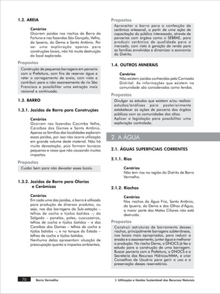 1.2. AREIA                                             Propostas
                                                        Aproveitar o barro para a confecção de
       Cenários                                         cerâmica artesanal, a partir de uma ação de
       Ocorrem jazidas nos riachos da Barra da          capacitação do público interessado, através de
       Fortuna e nas fazendas São Gonçalo, Velha,       parcerias com órgãos como o SEBRAE, para
       da Ipoeira, do Dema e Santo Antônio. Por         produzir cerâmica de qualidade para o
       ser uma exploração apenas para                   mercado, com vista à geração de renda para
       construções locais, não há muita destruição      as famílias envolvidas e dinamizar a economia
       do local explorado.                              do Distrito.

Propostas                                              1.4. OUTROS MINERAIS
 Construção de pequenas barragens em parceria
 com a Prefeitura, com fins de reservar água e              Cenários
 reter o carregamento de areia, com vista a                 Não existem jazidas conhecidas pela Comissão
 contribuir para o não assoreamento de rio São              Distrital. As informações que existem na
 Francisco e possibilitar uma extração mais                 comunidade são consideradas como lendas.
 racional e continuada.
                                                       Propostas
1.3. BARRO                                              Divulgar os estudos que existam e/ou realizar
                                                        estudos/análises para posteriormente
1.3.1. Jazidas de Barro para Construções                estabelecer as ações de parceria dos órgãos
                                                        públicos com as comunidades dos sítios.
       Cenários                                         Aplicar a legislação para possibilitar uma
       Ocorrem nas fazendas Cacimba Velha,              exploração controlada.
       Caraíbas dos Gomes e Santo Antônio.
       Apenas as famílias das localidades exploram
       essas jazidas, por isso não ocorre utilização   2. A ÁGUA
       em grande volume deste material. Não há
       muita devastação, pois formam buracos
       pequenos e rasos que não causando muitos        2.1. ÁGUAS SUPERFICIAIS CORRENTES
       impactos.
                                                       2.1.1. Rios
Propostas
 Cuidar bem para não devastar esses locais.                    Cenários
                                                               Não tem rios na região do Distrito de Barro
                                                               Vermelho.
1.3.2. Jazidas de Barro para Olarias
        e Cerâmicas                                    2.1.2. Riachos
       Cenários                                                Cenários
       Em cada uma das jazidas, o barro é utilizado            Nos riachos da Água Fria, Santo Antônio,
       para produção de diversos produtos, ou                  da Ipueira, do Dema e dos Olhos d‘Água,
       seja, nas das barragens da Sub-estação –                a maior parte das Matas Ciliares não está
       telhas de cocha e tijolos batidos –; do                 destruída.
       Salgado – panelas, potes, cuscuszeiros,
       telhas de cocha e tijolos batidos – e das       Propostas
       Caraíbas dos Gomes – telhas de cocha e           Construir estruturas de barramento desses
       tijolos batidos –; e no tanque do Estado –       riachos, principalmente barragens subterrâneas,
       telhas de cocha e tijolos batidos.               nos locais mais apropriados, para reduzir a
       Nenhuma delas apresentam situação de             erosão e o assoreamento, juntar água e melhorar
       preocupação quanto a impactos ambientais.        a produção. No riacho Dema, o DNOCS já fez o
                                                        estudo para a construção de uma barragem.
                                                        Buscar parceria com a Prefeitura, o DNOCS e a
                                                        Secretaria dos Recursos Hídricos/MMA, e criar
                                                        Conselhos de Usuário para gerir o uso e a
                                                        preservação desses reservatórios.



  70      Barro Vermelho                                 I. Utilização e Gestão Sustentável dos Recursos Naturais
 