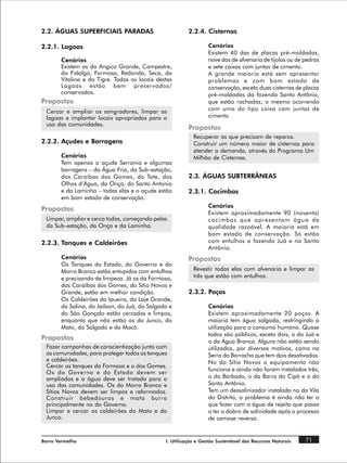 2.2. ÁGUAS SUPERFICIAIS PARADAS                          2.2.4. Cisternas

2.2.1. Lagoas                                                    Cenários
                                                                 Existem 40 das de placas pré-moldadas,
       Cenários                                                  nove das de alvenaria de tijolos ou de pedras
       Existem as do Angico Grande, Campestre,                   e sete caixas com juntas de cimento.
       do Fidalgo, Formosa, Redonda, Seca, da                    A grande maioria está sem apresentar
       Vitalina e do Tigre. Todas os locais destas               problemas e com bom estado de
       Lagoas estão bem preservados/                             conservação, exceto duas cisternas de placas
       conservados.                                              pré-moldadas da fazenda Santo Antônio,
Propostas                                                        que estão rachadas, o mesmo ocorrendo
 Cercar e ampliar os sangradores, limpar as                      com uma do tipo caixa com juntas de
 lagoas e implantar locais apropriados para o                    cimento
 uso das comunidades.
                                                         Propostas
                                                           Recuperar as que precisam de reparos.
2.2.2. Açudes e Barragens                                  Construir um número maior de cisternas para
                                                           atender a demanda, através do Programa Um
       Cenários                                            Milhão de Cisternas.
       Tem apenas o açude Serrania e algumas
       barragens – da Água Fria, da Sub-estação,
       das Caraíbas dos Gomes, do Tote, dos              2.3. ÁGUAS SUBTERRÂNEAS
       Olhos d‘Água, da Onça, do Santo Antonio
       e da Laminha – todas elas e o açude estão         2.3.1. Cacimbas
       em bom estado de conservação.
                                                                 Cenários
Propostas
                                                                 Existem aproximadamente 90 (noventa)
 Limpar, ampliar e cerca todas, começando pelas                  cacimbas que apresentam água de
 da Sub-estação, da Onça e da Laminha.                           qualidade razoável. A maioria está em
                                                                 bom estado de conservação. Só estão
2.2.3. Tanques e Caldeirões                                      com entulhos a fazenda Juá e na Santo
                                                                 Antônio.
       Cenários                                          Propostas
       Os Tanques do Estado, do Governo e do
       Morro Branco estão entupidos com entulhos           Revestir todas elas com alvenaria e limpar as
       e precisando de limpeza. Já os da Formosa,          três que estão com entulhos.
       das Caraíbas dos Gomes, do Sítio Novos e
       Grande, estão em melhor condição.                 2.3.2. Poços
       Os Caldeirões da Ipueira, da Laje Grande,
       da Salina, do Jaílson, do Juá, do Salgado e               Cenários
       do São Gonçalo estão cercados e limpos,                   Existem aproximadamente 20 poços. A
       enquanto que não estão os do Junco, do                    maioria tem água salgada, restringindo a
       Mato, do Salgado e do Mocó.                               utilização para o consumo humano. Quase
                                                                 todos são públicos, exceto dois, o do Juá e
Propostas                                                        o da Água Branca. Alguns não estão sendo
 Fazer campanhas de conscientização junto com                    utilizados, por diversos motivos, como na
 as comunidades, para proteger todos os tanques                  Serra da Borracha que tem dois desativados.
 e caldeirões.                                                   No do Sítio Novos o equipamento não
 Cercar os tanques da Formosa e o dos Gomes.
                                                                 funciona e ainda não foram instalados três,
 Os do Governo e do Estado devem ser
 ampliados e a água deve ser tratada para o                      o do Barbado, o da Barra do Cipó e o do
 uso das comunidades. Os do Morro Branco e                       Santo Antônio.
 Sítios Novos devem ser limpos e reformados.                     Tem um dessalinizador instalado no da Vila
 Construir bebedouros e mata burro                               do Distrito, o problema é ainda não ter o
 principalmente no do Governo.                                   que fazer com a água de rejeito que passa
 Limpar e cercar os caldeirões do Mato e do                      a ter o dobro de salinidade após o processo
 Junco.                                                          de osmose reversa.


Barro Vermelho                                 I. Utilização e Gestão Sustentável dos Recursos Naturais   71
 