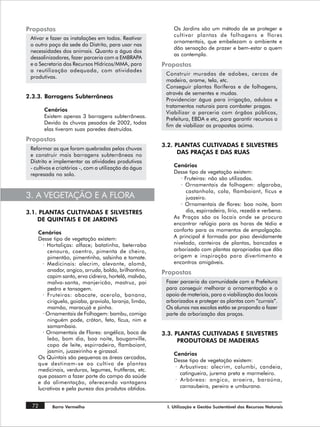 Propostas                                                  Os Jardins são um método de se proteger e
                                                           cultivar plantas de folhagens e flores
 Ativar e fazer as instalações em todos. Reativar
                                                           ornamentais, que embelezam o ambiente e
 o outro poço da sede do Distrito, para usar nas
                                                           dão sensação de prazer e bem-estar a quem
 necessidades dos animais. Quanto a água dos
                                                           as contempla.
 dessalinizadores, fazer parceria com a EMBRAPA
 e a Secretaria dos Recursos Hídricos/MMA, para        Propostas
 a reutilização adequada, com atividades
                                                        Construir muradas de adobes, cercas de
 produtivas.
                                                        madeira, arame, tela, etc.
                                                        Conseguir plantas floríferas e de folhagens,
                                                        através de sementes e mudas.
2.3.3. Barragens Subterrâneas
                                                        Providenciar água para irrigação, adubos e
                                                        tratamentos naturais para combater pragas.
       Cenários
                                                        Viabilizar a parceria com órgãos públicos,
       Existem apenas 3 barragens subterrâneas.
                                                        Prefeitura, EBDA e etc, para garantir recursos a
       Devido às chuvas pesadas de 2002, todas
                                                        fim de viabilizar as propostas acima.
       elas tiveram suas paredes destruídas.
Propostas
                                                       3.2. PLANTAS CULTIVADAS E SILVESTRES
 Reformar as que foram quebradas pelas chuvas
 e construir mais barragens subterrâneas no                  DAS PRAÇAS E DAS RUAS
 Distrito e implementar as atividades produtivas
 - cultivos e criatórios -, com a utilização da água       Cenários
 represada no solo.                                        Desse tipo de vegetação existem:
                                                              · Fruteiras: não são utilizadas.
                                                              · Ornamentais de folhagem: algaroba,
                                                                 castanhola, cola, flamboiant, fícus e
3. A VEGETAÇÃO E A FLORA                                         juazeiro.
                                                              · Ornamentais de flores: boa noite, bom
3.1. PLANTAS CULTIVADAS E SILVESTRES                             dia, espirradeira, lírio, rezedá e verbena.
    DE QUINTAIS E DE JARDINS                               As Praças são os locais onde se procura
                                                           encontrar refúgio para as horas de tédio e
    Cenários                                               conforto para os momentos de empolgação.
    Desse tipo de vegetação existem:                       A principal é formada por piso devidamente
      · Hortaliças: alface; batatinha, beterraba           nivelado, canteiros de plantas, bancadas e
        cenoura, coentro, pimenta de cheiro,               arborizado com plantas apropriadas que dão
        pimentão, pimentinha, salsinha e tomate.           origem e inspiração para divertimento e
      · Medicinais: alecrim, alevante, alomã,              encontros amigáveis.
        anador, angico, arruda, boldo, brilhantina,    Propostas
        capim santo, erva cidreira, hortelã, malvão,
        malva-santa, manjericão, mastruz, pai           Fazer parceria da comunidade com a Prefeitura
        pedro e tansagem.                               para conseguir melhorar a ornamentação e o
      · Fruteiras: abacate, acerola, banana,            apoio de materiais, para a viabilização dos locais
        ciriguela, goiaba, graviola, laranja, limão,    arborizados e proteger as plantas com “currais”.
        mamão, maracujá e pinha.                        Os alunos nas escolas estão se propondo a fazer
      · Ornamentais de Folhagem: bambu, comigo          parte da arborização das praças.
        ninguém pode, cróton, feto, fícus, nim e
        samambaia.
      · Ornamentais de Flores: angélica, boca de       3.3. PLANTAS CULTIVADAS E SILVESTRES
        leão, bom dia, boa noite, bouganville,               PRODUTORAS DE MADEIRAS
        copo de leite, espirradeira, flamboiant,
        jasmin, juazeirinho e girassol.
                                                           Cenários
    Os Quintais são pequenas as áreas cercadas,
                                                           Desse tipo de vegetação existem:
    que destinam-se ao cultivo de plantas
                                                           · Arbustivas: alecrim, calumbi, candeia,
    medicinais, verduras, legumes, frutíferas, etc.
                                                             catingueira, jurema preta e marmeleiro.
    que passam a fazer parte do campo da saúde
    e da alimentação, oferecendo vantagens                 · Arbóreas: angico, aroeira, baraúna,
    lucrativas e pela pureza dos produtos obtidos.           carnaubeira, pereiro e umburana.


  72      Barro Vermelho                                I. Utilização e Gestão Sustentável dos Recursos Naturais
 