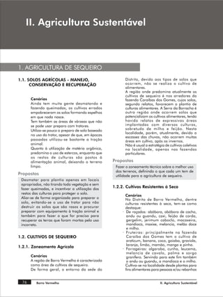 ,, $JULFXOWXUD 6XVWHQWiYHO



1. AGRICULTURA DE SEQUEIRO
1.1. SOLOS AGRÍCOLAS - MANEJO,                           Distrito, devido aos tipos de solos que
      CONSERVAÇÃO E RECUPERAÇÃO                          ocorrem, não se realiza o cultivo de
                                                         alimentares.
                                                         A região onde predomina atualmente os
                                                         cultivos de sequeiro é nos arredores da
      Cenários                                           fazenda Caraíbas dos Gomes, cujos solos,
      Ainda tem muita gente desmatando e                 segundo relatos, favorecem o plantio de
      fazendo queimadas, os cultivos errados             culturas alimentares. A Serra da Borracha é
      empobreceram os solos formando espelhos            outra região onde ocorrem solos que
      em que nada nasce.                                 potencializam os cultivos alimentares, tendo
      Tem também as áreas de várzeas que não             havido relatos de expressivas áreas
      se pode usar preparo com tratores.                 implantadas com diversas culturas,
      Utiliza-se pouco o preparo de solo baseado         sobretudo de milho e feijão. Nesta
                                                         localidade, porém, atualmente, devido a
      no uso do trator, apesar de que, em épocas
                                                         escassez das chuvas, não ocorrem muitas
      passadas utilizou-se bastante a tração             áreas em cultivo, após os invernos.
      animal.                                            Não é usual a estratégia de cultivos coletivos
      Quanto à utilização de matéria orgânica,           na localidade, apenas nas fazendas
      predomina o uso de estercos, enquanto que          particulares.
      os restos de culturas são postos à
      alimentação animal, deixando o terreno       Propostas
      limpo.                                        Fazer o zoneamento técnico sobre o melhor uso
                                                    dos terrenos, definindo o que cada um tem de
Propostas                                           utilidade para a agricultura de sequeiro.
 Desmatar para plantio apenas em locais
 apropriados, não tirando toda vegetação e sem
 fazer queimadas, e incentivar a utilização dos
                                                   1.2.2. Cultivos Resistentes à Seca
 restos das culturas para proteger o solo.
                                                          Cenários
 Aliar-se de forma organizada para preparar o             No Distrito de Barro Vermelho, dentre
 solo, evitando-se o uso de trator para não               culturas resistentes à seca, tem-se como
 destruir os solos que são rasos e procurar               destaque:
 preparar com equipamento à tração animal e             · De roçados: abóbora, abóbora de cacho,
 também para fazer o que for preciso para                  andu ou guandu, caxi, feijão de corda,
 recuperar as terras que foram mortas pelo uso             gergelim, jerimum caboclo, macaxeira,
 incorreto.                                                mandioca, maxixe, melancia, melão doce
                                                           e milho.
                                                        · Fruteiras: principalmente na fazenda
1.2. CULTIVOS DE SEQUEIRO                                  Caraíba dos Gomes tem o cultivo de
                                                           araticum, banana, coco, goiaba, graviola,
                                                           laranja, limão, mamão, manga e pinha.
1.2.1. Zoneamento Agrícola                              · Forrageiras: algaroba, cunha, leucema,
                                                           melancia de cavalo, palma e sorgo
      Cenários                                             granífero. Servindo para este fim também
      A região de Barro Vermelho é caracterizada           o andu ou guandu, a mandioca e o milho.
      como área de cultivos de sequeiro.                  Cultiva-se na localidade desde plantas para
      De forma geral, o entorno da sede do                fins alimentares para pessoas e/ou rebanhos


 76       Barro Vermelho                                                       II. Agricultura Sustentável
 