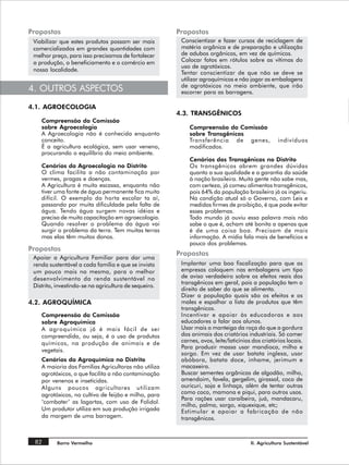 Propostas                                              Propostas
 Viabilizar que estes produtos possam ser mais          Conscientizar e fazer cursos de reciclagem de
 comercializados em grandes quantidades com             matéria orgânica e de preparação e utilização
 melhor preço, para isso precisamos de fortalecer       de adubos orgânicos, em vez de químicos.
 a produção, o beneficiamento e o comércio em           Colocar fotos em rótulos sobre as vítimas do
                                                        uso de agrotóxicos.
 nossa localidade.
                                                        Tentar conscientizar de que não se deve se
                                                        utilizar agroquímicos e não jogar as embalagens
                                                        de agrotóxicos no meio ambiente, que irão
4. OUTROS ASPECTOS                                      escorrer para as barragens.

4.1. AGROECOLOGIA
                                                       4.3. TRANSGÊNICOS
    Compreensão da Comissão
    sobre Agroecologia                                     Compreensão da Comissão
    A Agroecologia não é conhecida enquanto                sobre Transgênicos
    conceito.                                              Transferência de genes,                indivíduos
    É a agricultura ecológica, sem usar veneno,            modificados.
    procurando o equilíbrio do meio ambiente.
                                                           Cenários dos Transgênicos no Distrito
    Cenários da Agroecologia no Distrito                   Os transgênicos abrem grandes dúvidas
    O clima facilita a não contaminação por                quanto a sua qualidade e a garantia da saúde
    vermes, pragas e doenças.                              à nação brasileira. Muita gente não sabe mas,
    A Agricultura é muito escassa, enquanto não            com certeza, já comeu alimentos transgênicos,
    tiver uma fonte de água permanente fica muito          pois 64% da população brasileira já os ingeriu.
    difícil. O exemplo da horta escolar ta aí,             Na condição atual só o Governo, com Leis e
    passando por muita dificuldade pela falta de           medidas firmes de proibição, é que pode evitar
    água. Tendo água surgem novas idéias e                 esses problemas.
    precisa de muita capacitação em agroecologia.          Todo mundo já ouviu essa palavra mais não
    Quando resolver o problema da água vai                 sabe o que é, acham até bonita a apenas que
    surgir o problema da terra. Tem muitas terras          é de uma coisa boa. Precisam de mais
    mas elas têm muitos donos.                             informação. A mídia fala mais de benefícios e
                                                           pouco dos problemas.
Propostas
                                                       Propostas
 Apoiar a Agricultura Familiar para dar uma
 renda sustentável a cada família e que se invista      Implantar uma boa fiscalização para que as
 um pouco mais na mesma, para o melhor                  empresas coloquem nas embalagens um tipo
 desenvolvimento da renda sustentável no                de aviso verdadeiro sobre os efeitos reais dos
                                                        transgênicos em geral, pois a população tem o
 Distrito, investindo-se na agricultura de sequeiro.
                                                        direito de saber do que se alimenta.
                                                        Dizer a população quais são os efeitos e os
4.2. AGROQUÍMICA                                        males e espalhar a lista de produtos que têm
                                                        transgênicos.
    Compreensão da Comissão                             Incentivar e apoiar às educadoras e aos
    sobre Agroquímica                                   educadores a falar aos alunos.
    A agroquímica já é mais fácil de ser                Usar mais a manteiga da roça do que a gordura
    compreendida, ou seja, é o uso de produtos          dos animais dos criatórios industriais. Só comer
    químicos, na produção de animais e de               carnes, ovos, leite/laticínios dos criatórios locais.
                                                        Para produzir massa usar mandioca, milho e
    vegetais.
                                                        sorgo. Em vez de usar batata inglesa, usar
    Cenários da Agroquímica no Distrito                 abóbora, batata doce, inhame, jerimum e
    A maioria das Famílias Agricultoras não utiliza     macaxeira.
    agrotóxicos, o que facilita a não contaminação      Buscar sementes orgânicas de algodão, milho,
    por venenos e inseticidas.                          amendoim, favela, gergelim, girassol, coco de
    Alguns poucos agricultores utilizam                 ouricuri, soja e linhaça, além de tentar outras
    agrotóxicos, no cultivo de feijão e milho, para     como coco, mamona e piqui, para outros usos.
                                                        Para rações usar caraíbeira, juá, mandacaru,
    ‘combater’ as lagartas, com uso de Folidol.
                                                        milho, palma, sorgo, xiquexique, etc;
    Um produtor utiliza em sua produção irrigada        Estimular e apoiar a fabricação de não
    da margem de uma barragem.                          transgênicos.



 82       Barro Vermelho                                                              II. Agricultura Sustentável
 