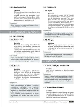 2.4.5. Destinação Final                                  3.2. TRANSPORTE

       Cenários                                          3.2.1. Tipos
       É feita a céu aberto e cria problemas para
       as criações.                                              Cenários
       Existem famílias que queimam, prin-                       Tem o ônibus em trânsito indo de Poço de
       cipalmente os papeis e plásticos. Ouve-se falar           Fora e Mundo Novo para Curaçá e outro
       que todas essas fumaças são muito prejudiciais            vem de Juazeiro até Patamuté e vem para
       e perigosas, é um veneno pra o ar.                        Barro Vermelho aos domingos e sábados.
                                                                 Tem também caminhonetes que fazem
Propostas                                                        viagens para a Sede, Juazeiro e Uauá.
                                                                 Apesar dos pesares é o que nos resta, pois
 Cavar valas com retroescavadeira, para aterrar                  somos muito carentes de transportes, mas
 o lixo com a terra retirada.                                    já melhorou muito, mas não são de primeira
                                                                 linha.
                                                         Propostas
3. VIAS PÚBLICAS E TRANSPORTE                             Estimular e apoiar transporte regularmente, para
                                                          podermos confiar que seriam atendidos os
3.1. VIAS PÚBLICAS                                        nossos projetos e viagens.

3.1.1. Calçamento                                        3.2.2. Abrigos

       Cenários                                                  Cenários
       Beco da Cultura e o Calçadão, ao Redor da                 Não tem, as pessoas quando é no tempo
       Igreja, são os únicos pontos calçados que                 do verde, ficam na sombra das árvores, mas
       existem.                                                  no tempo do sol e mesmo nas chuvas é
        As condições desta área é boa, ruim é nas                muito ruim.
       outras ruas, os esgotos são a céu aberto e
       após as chuvas fazem muita lama.
                                                         Propostas
                                                          Construir adequados galpões, que possam nos
Propostas                                                 abrigar nas horas de espera.
 Fazer um verdadeiro calçamento que nos
 proporcionem melhores condições de conforto
 e bem-estar, nas nossas praças e ruas.
                                                         4. HABITAÇÃO
3.1.2. Estradas                                          4.1. REGULARIZAÇÃO IMOBILIÁRIA

       Cenários                                               Cenários
       Em péssimo estado, porém o Poder Público               Não tem o trabalho de Regularização
       Municipal faz o serviço de recuperação                 Imobiliária.
       anualmente, o que fica muito a desejar            Propostas
       principalmente no período das chuvas.              Fazer a regularização de todos os imóveis,
       A Prefeitura já prometeu fazer passagens           mesmo que seja um cadastramento provisório,
       molhadas nos riachos.                              pois no futuro as coisas vão ficando diferente e
                                                          modernas e não se tem documentação das
Propostas                                                 moradias.

 Fazer cascalhamento do trecho e construir
 passagens      molhadas      nos    riachos,            4.2. MORADIAS POPULARES
 principalmente nos do Pinhão e no da fazenda
 Muritiba. Em outros casos duas caçambas de                   Cenários
 pedra resolvem.                                              Não tem. Veio um grupo e falou-se de tirar as
 Que venham melhoramentos e essas                             casas de taipas, mas não foi pra frente. Existe
 construções, pois sempre que chove danifica                  a ocorrência de barbeiros nas de taipa e nas
 tudo.                                                        de adobe que não são rebocadas.


Barro Vermelho                                           III. Sustentabilidade Urbana e Infra-estrutura   85
 