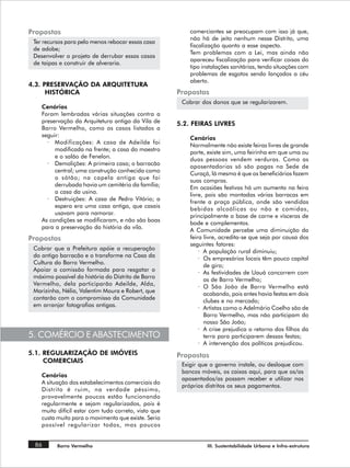 Propostas                                                 comerciantes se preocupam com isso já que,
                                                          não há de jeito nenhum nesse Distrito, uma
 Ter recursos para pelo menos rebocar essas casa
                                                          fiscalização quanto a esse aspecto.
 de adobe;
                                                          Tem problemas com a Lei, mas ainda não
 Desenvolver o projeto de derrubar essas casas
                                                          apareceu fiscalização para verificar coisas do
 de taipas e construir de alveraria.
                                                          tipo instalações sanitárias, tendo situações com
                                                          problemas de esgotos sendo lançados a céu
                                                          aberto.
4.3. PRESERVAÇÃO DA ARQUITETURA
      HISTÓRICA                                       Propostas
                                                       Cobrar dos donos que se regularizarem.
    Cenários
    Foram lembradas várias situações contra a
    preservação da Arquitetura antiga da Vila de      5.2. FEIRAS LIVRES
    Barro Vermelho, como os casos listados a
    seguir:
                                                          Cenários
      · Modificações: A casa de Adeilde foi
                                                          Normalmente não existe feiras livres de grande
         modificada na frente; a casa do maestro
                                                          porte, existe sim, uma feirinha em que uma ou
         e o salão de Fenelon.
                                                          duas pessoas vendem verduras. Como as
      · Demolições: A primeira casa; o barracão
                                                          aposentadorias só são pagas na Sede de
         central; uma construção conhecida como
                                                          Curaçá, lá mesmo é que os beneficiários fazem
         o sótão; na capela antiga que foi
                                                          suas compras.
         derrubada havia um cemitério da família;
                                                          Em ocasiões festivas há um aumento na feira
         a casa da usina.
                                                          livre, pois são montadas várias barracas em
      · Destruições: A casa de Pedro Vitório; a
                                                          frente a praça pública, onde são vendidas
         espera era uma casa antiga, que casais
                                                          bebidas alcoólicas ou não e comidas,
         usavam para namorar.
                                                          principalmente a base de carne e vísceras de
    As condições se modificaram, e não são boas
                                                          bode e complementos.
    para a preservação da história da vila.
                                                          A Comunidade percebe uma diminuição da
Propostas                                                 feira livre, acredita-se que seja por causa dos
                                                          seguintes fatores:
 Cobrar que a Prefeitura apóie a recuperação
                                                              · A população rural diminuiu;
 do antigo barracão e o transforme na Casa da
                                                              · Os empresários locais têm pouco capital
 Cultura do Barro Vermelho.
                                                                de giro;
 Apoiar a comissão formada para resgatar o
                                                              · As festividades de Uauá concorrem com
 máximo possível da história do Distrito de Barro
                                                                as de Barro Vermelho;
 Vermelho, dela participarão Adeilde, Alda,
                                                              · O São João de Barro Vermelho está
 Marizinha, Nélia, Valentim Moura e Robert, que
                                                                acabando, pois antes havia festas em dois
 contarão com o compromisso da Comunidade
                                                                clubes e no mercado;
 em arranjar fotografias antigas.
                                                              · Artistas como o Adelmário Coelho são de
                                                                Barro Vermelho, mas não participam do
                                                                nosso São João;
                                                              · A crise prejudica o retorno dos filhos da
5. COMÉRCIO E ABASTECIMENTO                                     terra para participarem dessas festas;
                                                              · A intervenção dos políticos prejudicou.
5.1. REGULARIZAÇÃO DE IMÓVEIS                         Propostas
     COMERCIAIS
                                                       Exigir que o governo instale, ou desloque com
                                                       bancos móveis, os caixas aqui, para que os/as
    Cenários
                                                       aposentados/as possam receber e utilizar nos
    A situação dos estabelecimentos comerciais do
                                                       próprios distritos os seus pagamentos.
    Distrito é ruim, na verdade péssimo,
    provavelmente poucos estão funcionando
    regularmente e sejam regularizados, pois é
    muito difícil estar com tudo correto, visto que
    custa muito para o movimento que existe. Seria
    possível regularizar todos, mas poucos


 86       Barro Vermelho                                        III. Sustentabilidade Urbana e Infra-estrutura
 