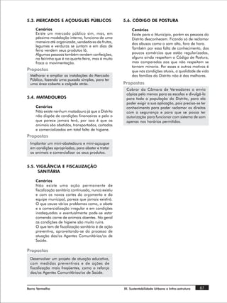 5.3. MERCADOS E AÇOUGUES PÚBLICOS                       5.6. CÓDIGO DE POSTURA

     Cenários                                                Cenários
     Existe um mercado público sim, mas, em                  Existe para o Município, porém as pessoas do
     péssima modelação interna, funciona de uma              Distrito desconhecem. Ficando só de reclamar
     maneira até organizada, vendedores de frutas,           dos abusos como o som alto, fora de hora.
     legumes e verduras se juntam e em dias de
                                                             Também por essa falta de conhecimento, dos
     feira vendem seus produtos lá.
     Algumas pessoas também vendem confecções,               poucos comércios que estão regularizados,
     na feirinha que é na quarta feira, mas é muito          alguns ainda respeitam o Código de Postura,
     fraca a movimentação.                                   mas comparados aos que não respeitam se
                                                             tornam minoria. Por esses e outros motivos é
Propostas                                                    que nas condições atuais, a qualidade de vida
 Melhorar e ampliar as instalações do Mercado                das famílias do Distrito não é das melhores.
 Público, fazendo uma puxada simples, para ter
 uma área coberta e calçada atrás.                      Propostas
                                                         Cobrar da Câmara de Vereadores o envio
                                                         cópias pelo menos para as escolas e divulgá-lo
5.4. MATADOUROS                                          para toda a população do Distrito, para ela
                                                         poder exigir a sua aplicação, pois precisa-se ter
     Cenários                                            conhecimento para poder reclamar os direitos
     Não existe nenhum matadouro já que o Distrito       com a segurança e para que se possa ter
     não dispõe de condições financeiras e pelo o        autorização para funcionar com sistema de som
     que parece jamais terá, por isso é que os           apenas nos horários permitidos.
     animais são abatidos, transportados, cortados
     e comercializados em total falta de higiene.
Propostas
 Implantar um mini-abatedouro e mini-açougue
 em condições apropriadas, para abater e tratar
 os animais e comercializar os seus produtos.


5.5. VIGILÂNCIA E FISCALIZAÇÃO
      SANITÁRIA

     Cenários
     Não existe uma ação permanente de
     fiscalização sanitária continuada, nunca existiu
     e com os novos cortes do orçamento e da
     equipe municipal, parece que jamais existirá.
     O que causa vários problemas como, o abate
     e a comercialização irregular e em condições
     inadequadas e eventualmente pode-se estar
     comendo carne de animais doentes. No geral
     as condições de higiene são muito ruins.
     O que tem de fiscalização sanitária é de ação
     preventiva, aproveitando-se do processo de
     atuação das/os Agentes Comunitárias/os de
     Saúde.

Propostas
 Desenvolver um projeto de atuação educativa,
 com medidas preventivas e de ações de
 fiscalização mais freqüentes, como o reforço
 das/os Agentes Comunitárias/os de Saúde.



Barro Vermelho                                          III. Sustentabilidade Urbana e Infra-estrutura   87
 
