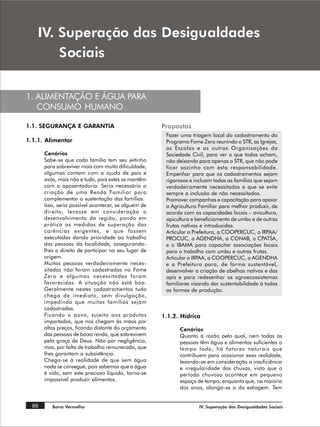 ,9 6XSHUDomR GDV 'HVLJXDOGDGHV
        6RFLDLV


1. ALIMENTAÇÃO E ÁGUA PARA
   CONSUMO HUMANO

1.1. SEGURANÇA E GARANTIA                             Propostas
                                                       Fazer uma triagem local do cadastramento do
1.1.1. Alimentar                                       Programa Fome Zero reunindo o STR, as Igrejas,
                                                       as Escolas e as outras Organizações da
       Cenários                                        Sociedade Civil, para ver o que todos acham,
       Sabe-se que cada família tem seu jeitinho       não deixando para apenas o STR, que não pode
       para sobreviver mais com muita dificuldade,     ficar sozinho com esta responsabilidade.
       algumas contam com a ajuda de pais e            Empenhar para que os cadastramentos sejam
       avós, mais não e tudo, pois estes se mantêm     rigorosos e incluam todas as famílias que sejam
       com a aposentadoria. Seria necessária a         verdadeiramente necessitadas e que se evite
       criação de uma Renda Familiar para              sempre a inclusão de não necessitados.
       complementar a sustentação das famílias.        Promover campanhas e capacitação para apoiar
       Isso, seria possível acontecer, se alguém de    a Agricultura Familiar para melhor produzir, de
       direito, levasse em consideração o              acordo com as capacidades locais – avicultura,
       desenvolvimento da região, pondo em             apicultura e beneficiamento de umbu e de outras
       prática as medidas de superação das             frutas nativas e introduzidas.
       carências exigentes, e que fossem               Articular a Prefeitura, a COOPERCUC, o IRPAA/
       executadas dando prioridade ao trabalho         PROCUC, a AGENDHA, a CONAB, o CPATSA,
       das pessoas da localidade, assegurando-         e o IBAMA para capacitar associações locais
       lhes o direito de participar no seu lugar de    para o trabalho com umbu e outras frutas.
       origem.                                         Articular o IRPAA, a COOPERCUC, a AGENDHA
       Muitas pessoas verdadeiramente neces-           e a Prefeitura para, de forma sustentável,
       sitadas não foram cadastradas no Fome           desenvolver a criação de abelhas nativas e das
       Zero e algumas necessitadas foram               apis e para redesenhar os agroecossistemas
       favorecidas. A situação não está boa.           familiares visando dar sustentabilidade à todas
       Geralmente nestes cadastramentos tudo           as formas de produção.
       chega de imediato, sem divulgação,
       impedindo que muitas famílias sejam
       cadastradas.
       Ficando o povo, sujeito aos produtos           1.1.2. Hídrica
       importados, que nos chegam às mãos por
       altos preços, ficando distante do orçamento          Cenários
       das pessoas de baixa renda, que sobrevivem           Quanto à razão pela qual, nem todas as
       pela graça de Deus. Não por negligência,             pessoas têm água e alimentos suficientes o
       mas, por falta de trabalho remunerado, que           tempo todo, há fatores naturais que
       lhes garantam a subsistência.                        contribuem para ocasionar essa realidade,
       Chega-se à realidade de que sem água                 levando-se em consideração a insuficiência
       nada se consegue, pois sabemos que a água            e irregularidade das chuvas, visto que o
       é vida, sem este precioso líquido, torna-se          período chuvoso acontece em pequeno
       impossível produzir alimentos.                       espaço de tempo, enquanto que, na maioria
                                                            dos anos, alonga-se o da estiagem. Tem


  88      Barro Vermelho                                            IV. Superação das Desigualdades Sociais
 