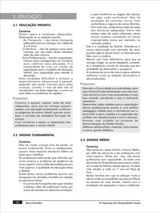 o que transforma as viagens dos alunos,
3. EDUCAÇÃO                                                    em algo nada confortável. Não há
                                                               condições de contratar carros mais
3.1. EDUCAÇÃO INFANTIL                                         confortáveis e seguros de outros Distritos.
                                                             · Com tudo isso, ainda temos salas de aulas
    Cenários                                                   sem estruturas adequadas. Como não
    Faltam apoio e condições adequadas.                        existem salas de aulas suficientes, vários
    Destacando-se os aspectos quanto:                          alunos acabam estudando em locais
      · Ao Transporte – não temos transporte                   inapropriados como, por exemplo, no
         adequado para as crianças com idade de                mercado público.
         3 a 6 anos.                                      Esta é a realidade do Distrito. Entende-se a
      · À Estrutura – não há espaços para essas           causa relacionada com períodos de seca,
         crianças, por isso estão sendo utilizadas        quando alguns alunos ficam na fazenda para
         salas de aula comuns.                            lidar com o criatório.
      · As/os Professoras/es – não têm capacitação,
                                                          Mesmo com toda deficiência, para que se
         mesmo assim protagonizam as iniciativas
         para viabilizar essa educação. À a               consiga chegar ao ponto desejável, constata-
         necessidade de criar um núcleo de                se a freqüência normal do alunado que tem
         capacitação para o trabalho de educação          ansiedade de desenvolver e prosperar.
         infantil, com capacidade para atender à          A mudança do turno de noturno para matutino
         demanda.                                         melhorou muito as relações aluno/aluno e
    Estas condições dificultam e atrasam o                aluno/educador.
    desenvolvimento educacional e pessoal,
    podendo até causar traumas para estas             Propostas
    crianças, criando o risco de elas não se           Estimular a Comunidade e as autoridades, para
    recuperarem nas fases seguintes, e como no         que o Ensino Fundamental passe a ser visto com
    caso delas os problemas se repetem ....
                                                       mais otimismo e com mais compreensão e muita
Propostas                                              boa vontade, atendendo o que é realmente
                                                       necessário.
 Construir e equipar urgente, salas de aula
                                                       Desenvolver ações voltadas para a capacitação
 adequadas, para que as crianças possam
                                                       das/os professoras/es quanto à uma política
 receber uma educação fundamental, conforme
                                                       pedagógica voltada para a convivência com o
 as exigências do ensino infantil, que tem como
                                                       semi-árido e para a gestão e a superação dos
 base, o princípio da verdadeira formação da
                                                       conflitos nas relações sociais e com a natureza.
 criança.
                                                       Avançar com cuidado no processo de
 Criar iniciativas e apoiar a capacitação dos
                                                       democratização da Gestão Escolar.
 professores para o ensino infantil.
                                                       Melhorar estrutura física, materiais, instrumentos
                                                       e outros aportes didáticos.
3.2. ENSINO FUNDAMENTAL
                                                      3.3. ENSINO MÉDIO
    Cenários
    Não há muitas crianças fora da escola, no
                                                          Cenários
    ensino fundamental. Entre os adolescentes,
                                                          Não existe em nosso distrito o Ensino Médio,
    poucas vezes essas/es alunas/os faltam as
                                                          por falta de estruturas e de professores com
    aulas para trabalhar.
                                                          nível superior. Talvez por isso, não temos
    Os professores estão tendo que enfrentar por
                                                          professores com capacidade. Já existe uma
    conta própria o problema de exigência de
                                                          demanda de 50 estudantes para ensino médio,
    curso superior. Com a falta de professores com
                                                          só na sede do Distrito, desses apenas 16 estão
    nível superior, a qualidade da educação deixa
                                                          indo estudar à noite no 1o ano em Poço de
    a desejar.
                                                          Fora.
    Ainda temos vários problemas quanto aos
                                                          Muitas famílias tem que se esforçar muito e
    transporte e às estradas e também em relação
                                                          até se mudar pra possibilitar que seus/as filhos/
    às estruturas físicas:
                                                          as possam ter esse estudo, mesmo com a
      · Os carros de transportes são super lotados
                                                          ampliação da exposição a riscos e violências.
        e abertos, além de quebrarem muito, por
        causa de estradas em péssimas condições,



 90       Barro Vermelho                                             IV. Superação das Desigualdades Sociais
 