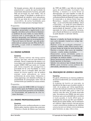 Tal situação provoca, além do esvaziamento          de 1999 até 2002, e por falta de incentivo e
     populacional, a perda de oportunidade de            apoio da administração municipal e das
     crescimento educacional e humano, pois pela         famílias, o maestro e a turma foram se
     falta de formação do nível médio, não se            desmotivando com esse trabalho na sede do
     poderá chegar à faculdade e perder-se-á a           nosso Distrito, depois que ele passou a ensinar
     possibilidade de trabalhar como educadores,         na Escola de Música da Sede de Curaçá, a daqui
     além do que terão de vir pessoas com nível          foi encerrada e os alunos foram tocar em
     universitário, de outras localidades para           Pernambuco – Juazeiro e Santa Maria da Boa
     assumirem esses poucos empregos locais.             Vista –, ou em outros Município da Bahia – Uauá
                                                         e Chorrochó –, ou ainda em outros Distritos e
Propostas                                                na Sede de Curaçá. Assim perdeu-se mais uma
 Assegurar o transporte para Poço de Fora, em            oportunidade de descobrir e fazer crescer a
 condições apropriadas e regularmente e em               expressão de várias competências humanas,
 seguida, reivindicar junto ao Governo Estadual,         pois a Escola de Música é um exemplo de como
 a existência de curso médio no nosso Distrito,          se pode descobrir e estimular talentos.
 inclusive com a construção de uma nova
 estrutura apropriada, com biblioteca e quadra       Propostas
 esportiva, podendo basear-se nas propostas do        Retomar o trabalho da Escola de Música, até
 “Memorial Joana do Garrote”, que está sendo          com outro educador musical se o antigo não
 elaborada por pessoas que são filhas de Barro        quiser retornar.
 Vermelho, e que vivem e trabalham em                 Realizar curso de produção artesanal –
 Petrolina/PE.                                        cerâmica, madeira, palha, fibras (caroá e sisal
                                                      já foram fontes de renda de várias famílias do
                                                      Distrito) e minerais. Bem como de trabalhos
3.4. ENSINO SUPERIOR                                  manuais – crochê, rendas e bordados.
                                                      Desenvolver outras atividades como o
     Cenários                                         beneficiamento de salineiras; a reutilização e
     Pelos mesmos motivos não temos ensino            reciclagem de resíduos sólidos.
     superior, nem aqui, nem em outro Distrito ou     Buscar parcerias para apoiar a criação de uma
     povoado. Temos a esperança de acesso a um        Escola Agrícola no Município.
     curso deste nível, através de uma extensão do    Solicitar uma estrutura tipo Unidade Móvel do
     projeto UNEB 2.000 que existe em Curaçá,         SENAI, para ministrar cursos práticos de
     pelo menos enquanto não conseguirmos a           eletricidade, eletrotécnica e mecânica.
     prioridade de ter uma Faculdade no nosso
     Município, que é a situação ideal, pois sem
     acesso ao ensino superior não se poderá         3.6. EDUCAÇÃO DE JOVENS E ADULTOS
     avançar como educadores ou como
     profissionais de outras áreas. Colocamos a          Cenários
     nossa esperança, com absoluta confiança, na         No geral, enfrentamos os mesmos problemas
     possibilidade de participação neste nível de        do ensino fundamental, com a escola de jovens
     conhecimento que satisfará os nossos anseios.       e adultos.
                                                         A mudança de horário vai acarretar na
Propostas                                                desistência de alguns que só podem estudar à
 Manter o curso da UNEB 2.000 em Curaçá e                noite. Já se passou por várias experiências,
 que se tenha apoio da Prefeitura para estudar           primeiro da noite para manhã, da manhã para
 lá ou em outros locais que tenha uma Faculdade          a tarde e da tarde voltou para a noite e em
 ou Universidade, até podermos ter uma no                nenhum caso deu certo, foi sendo encerrado
 nosso Município.                                        tudo. No próximo ano (2004) não terá como
                                                         funcionar, pois como está definido o ano letivo
                                                         é muito puxado, é muito difícil para as
3.5. ENSINO PROFISSIONALIZANTE                           condições dos alunos que têm que trabalhar.
                                                         Muitos alunos nestas idades, não se interessam
     Cenários                                            em melhorar. Alguns querem mas são poucos
     Não temos ensino profissionalizante no nosso        e assim encontramos problemas de viabilizar
     Distrito pelos mesmos motivos dos anteriores.       uma turma com um número mínimo de alunos
     Tínhamos a Escola de Música que funcionou           para funcionar, ou seja, vinte e cinco.



Barro Vermelho                                          IV. Superação das Desigualdades Sociais   91
 