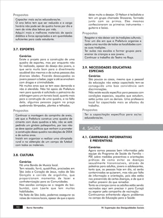 Propostas                                                 deixe muito a desejar. O Nelson é tecladista e
                                                          tem um grupo chamado Showares, formado
 Capacitar mais as/os educadoras/es.
                                                          junto com os primos. Eles mesmos
 O ano letivo tem que ser reduzido e a carga
                                                          confeccionaram os primeiros instrumentos –
 horária não pode ser de quatro horas por dia e
                                                          guitarra e baixo.
 nem de vinte dias letivos por mês.
 Adquiri mais e melhores materiais de apoio           Propostas
 didático e livros apropriados e em quantidades
                                                       Resgatar e não deixar cair às tradições culturais.
 suficientes para cada estudante.
                                                       Tirar um dia em que a Prefeitura organize e
                                                       apóie uma reunião de todas as localidades com
                                                       as suas tradições.
3.7. ESPORTES
                                                       Ter aulas nas escolas e formar grupos para
                                                       ensinar às crianças e aos jovens.
    Cenários
                                                       Continuar o trabalho do Teatro na Roça.
    Existe o projeto para a construção de uma
    quadra de esportes, mas por enquanto não
    foi realizado, apesar do desejo dos jovens, o
                                                      3.9. NECESSIDADES EDUCATIVAS
    que seria muito bom para o divertimento
    saudável dos mesmos e de outras pessoas das            ESPECIAIS
    diversas idades. Ficando desocupados os               Cenários
    jovens passam a beber, jogar e até se envolvem        São poucos os casos, mesmo que o pessoal
    com drogas e criminalidade.                           da educação não esteja capacitado tem-se
    Há muitos anos que se tem essa demanda e              conseguido uma boa convivência sem
    não é atendida. Não há apoio da Prefeitura            discriminações.
    nem para quando é solicitado o patrocínio da          Não existe escola especifica para pessoas com
    arbitragem para um torneio local, quanto mais         condições especiais, aquelas que estudam,
    para a construção de uma quadra, e na falta           estão juntos com os demais. Uma professora
    dela, algumas pessoas jogam na praça                  local foi capacitada mais se afastou do
    quebrando lâmpadas, plantas e telhados.               trabalho.
Propostas                                             Propostas
 Continuar a montagem do campinho de areia,            Ter a capacitação específica para as/os
 até que a Prefeitura construa uma quadra de           educadoras/es.
 cimento com duas quadras e tela, não se está
 pedindo um ginásio poliesportivo, por isso não
 se deve apoiar políticos que venham a prometer       4. SAÚDE
 a construção dessa quadra nas eleições de 2004
 e de outros anos.
 Insistir em organizar e realizar uma olimpíada       4.1. CAMPANHAS INFORMATIVAS
 rural e na obtenção de um campo de futebol                E PREVENTIVAS
 com todos os materiais.
                                                          Cenários
                                                          Agora somos pessoas bem informadas pela
                                                          equipe do Programa de Saúde da Família –
3.8. CULTURA
                                                          PSF, sobre medidas preventivas e orientações
                                                          práticas de como evitar as doenças
    Cenários                                              sexualmente transmissíveis, através de
    Há uma Banda de Musica local.                         palestras para adultos, jovens e adolescentes,
    Tem reisado, forró, quadrilhas, procissões em         tanto que, as pessoas hoje em dia, só serão
    São João e Coração de Jesus, rodas de São             contaminadas se quiserem, mas não por falta
    Gonçalo e corrida de argolinha, que                   de informação e orientação, pois eles estão
    proporcionam momentos de lazer e                      nos prevenindo de certas doenças, e de que é
    confraternização para as Comunidades.                 melhor prevenir do que remediar.
    Nas escolas começou-se o resgate do boi-              Tanto as crianças como os adultos estão sendo
    bumbá, com Laerte que tem muitas                      vacinados aqui sem precisar ir para Curaçá
    habilidades.                                          ou esperar pela campanha de vacinação.
    Na festa de São João, podemos assegurar as            Continuamos enfrentando alguns problemas
    raízes de músicos locais, apesar de que o apoio       no campo da Educação para a Saúde:


 92       Barro Vermelho                                             IV. Superação das Desigualdades Sociais
 