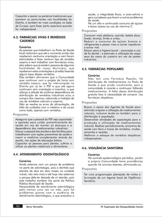 saúde, a integridade física, a auto-estima e
 Capacitar e apoiar as parteiras tradicionais que        gera complexos que levam a outros problemas
 assistem as parturientes nas localidades do             de saúde.
 Distrito, e também ter mais condições na Sede           Há um alto e continuado consumo de açúcar
 de Curaçá, para fazer parto cesariana quando            e baixo acesso ao uso de vitamina C.
 for indispensável.
                                                     Propostas
                                                      Consumir mais abóbora, acerola, batata doce,
4.3. FARMÁCIAS VIVAS E REMÉDIOS                       bredo, laranja, limão e umbu.
     CASEIROS                                         Reduzir o consumo de açúcar branco e
                                                      refrigerantes e passar mais a comer rapaduras
    Cenários                                          e tomar mel.
    As pessoas que trabalham no Posto de Saúde        Educar para a higiene bucal – escovação e uso
    local reclamam que até o momento ainda não        de fio dental – e estimular a utilização da raspa
    receberam nenhuma orientação e nem foram          seca da casca do juazeiro em vez de pastas
    estimuladas a fazer nenhum tipo de remédio        industriais.
    caseiro e nem trabalhar com farmácias vivas,
    elas sabem que já existem pessoas de algumas
    localidades do nosso Município, que              4.5. FARMÁCIAS POPULARES
    receberam estas orientações e já estão fazendo
    alguns tipos desses remédios.
                                                         Cenários
    Elas também afirmaram que a Comunidade
                                                         Não tem uma Farmácia Popular, há
    quer continuar com o projeto da horta com
                                                         distribuição de medicamentos no Posto de
    remédio caseiro, que foi interrompido no
    Distrito por já ter o PSF e que até agora            Saúde e que ainda insuficiente, pois a
    continuam sem orientação e incentivo, o que          comunidade é carente e continuam faltando
    reforça a atitude de contínua dependência da         medicamentos. A falta dessa distribuição
    distribuição de remédios industriais e/ou a          gratuita leva à necessidade de comprar nas
    compra dos mesmos, reduzindo a tradição de           farmácias alopáticas.
    uso de remédios naturais e caseiros.
    Não se resolve os erros da alimentação, de
                                                     Propostas
    falta de cuidados com o intestino e do corpo      Buscar o apoio das Agentes de Saúde para
    como todo, apenas com remédios.                   estimular e apoiar a utilização de medicamentos
                                                      naturais, inclusive tendo-os também para a
Propostas
                                                      distribuição à população.
 Assegurar que o pessoal do PSF seja capacitado       Desenvolver atividades de capacitação para a
 e apoiado para cuidar preventivamente da             produção e utilização de medicamentos
 saúde em vez de manter as doenças e a                naturais. Realizar periodicamente, encontros de
 dependência dos medicamentos industriais.            saúde com feira e trocas de remédios, mudas,
 Educar o pessoal das escolas e das famílias para     sementes e receitas.
 trabalharem com ações preventivas de saúde e         Melhorar o estoque de remédios alopáticos
 inserir a medicina complementar através da           indispensáveis.
 escola, nas ações de educação básica.
 Capacitar as pessoas para plantar, cultivar e
 utilizar as plantas medicinais e alimentares.
                                                     4.6. VIGILÂNCIA SANITÁRIA

4.4. ATENDIMENTO ODONTOLÓGICO                            Cenários
                                                         Há controle epidemiológico periódico, porém
    Cenários                                             a própria Comunidade toma providências
    Ainda estamos com um pouco de problema               quando há animais doentes, eliminando-os.
    na parte de odontologia, pois a dentista que
                                                     Propostas
    atendia de dois em dois meses na unidade
    móvel, não veio mais e até hoje não sabemos       Ter uma programação planejada de visitas e
    o porque dela ter deixado de vir atender, pois    formação de um Agente local de Vigilância
    este trabalho também faz parte da Política        Sanitária.
    Pública Municipal de Saúde.
    Necessidade de atendimento odontológico
    pelo menos uma vez no mês, pois há
    problemas graves com a ausência de
    atendimento odontológico, o que prejudica a


 94       Barro Vermelho                                            IV. Superação das Desigualdades Sociais
 