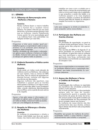 trabalhar em casa e com o cuidado com o
5. OUTROS ASPECTOS                                          bebê. Porém o tempo de amamentação que
                                                            é de no mínimo seis meses não é respeitado,
5.1. GÊNERO                                                 o que prejudica a saúde dos bebês e as
                                                            mulheres passam a ter mais displasia
5.1.1. Diferença de Remuneração entre                       mamaria, nódulos e quadros de distúrbios
        Mulheres e Homens                                   diversos pela falta de respeito às relações e
                                                            reações hormonais no organismos.
       Cenários                                       Propostas
       Muitas mulheres fazem o mesmo trabalho
                                                       Lutar para assegurar os direito já existentes e
       que o homem faz e recebem menos
       dinheiro. Foi citado o fato de que nas casas    para conquistar outros novos direitos.
       de farinha, os homens sempre ganham mais
       que as mulheres, mesmo trabalhando
       menos, porém há uma acomodação geral           5.1.4. Participação das Mulheres em
       e as mulheres ficam mais submetidas nas               Eventos diversos
       relações também por esse fato.
Propostas                                                   Cenários
                                                            Em atividades de capacitação, no geral as
 Organizar e lutar para receber igual por                   mulheres ainda participam pouco, mas em
 trabalhos iguais, e a aprenderem sobre os seus             grande parte elas próprias não querem
 direitos e a se juntarem para alcançar e                   participar.
 assegurar essas conquistas.                                Nas reuniões do IRPAA e da Agenda 21 já
 Realizar atividades de informação e educação               temos percebido um aumento do número
 em gênero para mulheres e homens em todas                  de mulheres, no geral tem sido as mulheres
 as idades. Inclusive lutar para que nas escolas            que mais participam e assim elas vão
 se eduque em gênero todas as pessoas.                      ganhando mais força, conhecendo mais
                                                            seus direitos e aumentando sua capacidade
                                                            de atuação e luta.
5.1.2. Violência Doméstica e Pública contra
       Mulheres                                       Propostas
                                                       Exigir que as organizações e as empresas criem
       Cenários                                        as condições objetivas para a capacitação das
       Ainda existe um índice muito elevado de         mulheres, que estão amamentando ou com
       violência contra as Mulheres, não sabemos       crianças pequenas.
       em que número, mais ou menos em 80%
       das casas. Tem se notícias de agressões em
       diversas formas, inclusive com algumas
       ocorrências de desrespeito.                    5.1.5. Acesso das Mulheres à Terras
       Algumas mulheres não apanham, mas                     e Créditos de Produção
       trabalham e passam para os maridos                   Cenários
       desocupados o dinheiro e, em alguns casos,           A participação das mulheres na repartição
       passam a esconder deles o que conseguem              dos benefícios das atividades produtivas
       obter, criando referências desinteressantes          ainda é muito pequena.
       para os filhos, como a perda da auto-estima          Há um forte preconceito e a documentação
       e do respeito.                                       sempre está na mão do homem,
Propostas                                                   principalmente quanto a questão dos
                                                            documentos de posse de áreas de terras.
 Apoiar a luta pelo acesso à informações e à                Isto porque ainda muita gente acredita que
 educação em gênero para mulheres e homens                  a responsabilidade de documentação de
 em todas as idades, inclusive em todas as escolas.         terras compete mesmo aos homens.
 Lutar por uma Delegacia da Mulher.                         As mulheres do nosso distrito não têm
                                                            conhecimento dos seus direitos, embora
                                                            alguns desses não tenham sido conquistados
5.1.3. Respeito às Diferenças e Direitos
                                                            recentemente.
       das Mulheres
                                                      Propostas
       Cenários
       As mulheres já conquistaram o direito a         Possibilitar que grupos de mulheres de outras
       licença maternidade, que dura por quatro        localidades visitem o nosso Distrito e façam
       meses, mas mesmo assim elas continuam a         esclarecimentos sobre direitos e conquistas.


Barro Vermelho                                           IV. Superação das Desigualdades Sociais   95
 