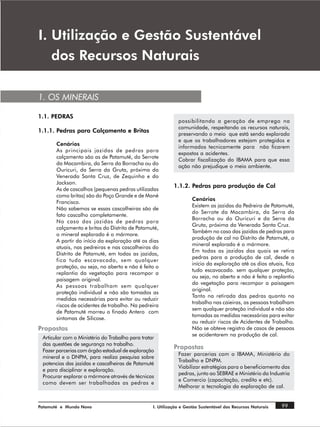 , 8WLOL]DomR H *HVWmR 6XVWHQWiYHO
   GRV 5HFXUVRV 1DWXUDLV

1. OS MINERAIS

1.1. PEDRAS
                                                              possibilitando a geração de emprego na
                                                              comunidade, respeitando os recursos naturais,
1.1.1. Pedras para Calçamento e Britas
                                                              preservando o meio que está sendo explorado
                                                              e que os trabalhadores estejam protegidos e
       Cenários
                                                              informados tecnicamente para não ficarem
       As principais jazidas de pedras para
                                                              expostos a acidentes.
       calçamento são as de Patamuté, do Serrote
                                                              Cobrar fiscalização do IBAMA para que essa
       da Macambira, da Serra da Borracha ou do
                                                              ação não prejudique o meio ambiente.
       Ouricuri, da Serra da Gruta, próxima da
       Venerada Santa Cruz, de Zequinha e do
       Jackson.
                                                            1.1.2. Pedras para produção de Cal
       As de cascalhos (pequenas pedras utilizadas
       como britas) são do Poço Grande e de Mané
                                                                    Cenários
       Francisco.
                                                                    Existem as jazidas da Pedreira de Patamuté,
       Não sabemos se essas cascalheiras são de
                                                                    do Serrote da Macambira, da Serra da
       fato cascalho completamente.
                                                                    Borracha ou do Ouricuri e da Serra da
       No caso das jazidas de pedras para
                                                                    Gruta, próxima da Venerada Santa Cruz.
       calçamento e britas do Distrito de Patamuté,
                                                                    Também no caso das jazidas de pedras para
       o mineral explorado é o mármore.
                                                                    produção de cal no Distrito de Patamuté, o
       A partir do início da exploração até os dias
                                                                    mineral explorado é o mármore.
       atuais, nas pedreiras e nas cascalheiras do
                                                                    Em todas as jazidas das quais se retira
       Distrito de Patamuté, em todas as jazidas,
                                                                    pedras para a produção de cal, desde o
       fica tudo escavacado, sem qualquer
                                                                    início da exploração até os dias atuais, fica
       proteção, ou seja, no aberto e não é feito o
                                                                    tudo escavacado. sem qualquer proteção,
       replantio da vegetação para recompor a
                                                                    ou seja, no aberto e não é feita o replantio
       paisagem original.
                                                                    da vegetação para recompor a paisagem
       As pessoas trabalham sem qualquer
                                                                    original.
       proteção individual e não são tomados as
                                                                    Tanto na retirada das pedras quanto no
       medidas necessárias para evitar ou reduzir
                                                                    trabalho nas caieiras, as pessoas trabalham
       riscos de acidentes de trabalho. Na pedreira
                                                                    sem qualquer proteção individual e não são
       de Patamuté morreu o finado Antero com
                                                                    tomadas as medidas necessárias para evitar
       sintomas de Silicose.
                                                                    ou reduzir riscos de Acidentes de Trabalho.
Propostas                                                           Não se obteve registro de casos de pessoas
                                                                    se acidentarem na produção de cal.
 Articular com o Ministério do Trabalho para tratar
 das questões de segurança no trabalho.
 Fazer parcerias com órgão estadual de exploração
                                                            Propostas
                                                              Fazer parcerias com o IBAMA, Ministério do
 mineral e o DNPM, para realiza pesquisa sobre
                                                              Trabalho e DNPM.
 potencias das jazidas e cascalheiras de Patamuté
                                                              Viabilizar estratégias para o beneficiamento das
 e para disciplinar e exploração.
                                                              pedras, junto ao SEBRAE e Ministério da Industria
 Procurar explorar o mármore através de técnicas
                                                              e Comercio (capacitação, credito e etc).
 como devem ser trabalhadas as pedras e
                                                              Melhorar a tecnologia da exploração de cal.


Patamuté e Mundo Novo                             I. Utilização e Gestão Sustentável dos Recursos Naturais   99
 