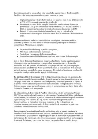 Los indicadores clave son y deben estar vinculadas a concretas - y donde sea útil y
factible - a los objetivos cuantitativos, como, entre otras cosas:

   •   Duplicar la energía y la productividad de los recursos para el año 2020 respecto
       a 1990 y 1994, respectivamente, los niveles de
   •   Incrementar la cuota de las energías renovables en el consumo de energía
       primaria de 4,2% y del consumo de electricidad al 12,5% en 2010 respecto a
       2000, el aumento de la cuota a la mitad del consumo de energía en 2050
   •   Reducir el incremento diario del uso del suelo para la vivienda y la
       infraestructura de transporte de la tasa actual de 129 hectáreas a 30 hectáreas en
       2020.

El Gobierno Federal traducido estos objetivos estratégicos y metas en políticas
concretas y destacó las ocho áreas de acción necesario para lograr el desarrollo
sostenible en Alemania, por ejemplo:

   •   La protección del clima y la política energética,
   •   Movilidad ambientalmente racionales,
   •   Agricultura y protección de los consumidores,
   •   Asumir la responsabilidad internacional - un tema central de la estrategia.

Con el fin de demostrar la aplicación en curso, el gobierno federal a cabo proyectos
piloto concretos, que demuestran el potencial de innovación para el desarrollo
sostenible. Así, por ejemplo, el camino ha sido preparado para los grandes parques
eólicos marinos en el Mar del Norte y del Mar Báltico, la reorientación de la política
agrícola que está tomando forma en las regiones del modelo y las pilas de combustible
que producen electricidad y calor a partir de hidrógeno.

La participación de la sociedad civil es de particular importancia. En Alemania, las
ONG han reconocido las oportunidades de participar en la toma de decisiones y se les
da apoyo financiero. Por supuesto, las ONG pueden y deben ser piedra en el zapato. Y
el debate común sobre la mejor solución medioambiental suele producir un resultado
óptimo, aunque tengo que confesar que a veces el gobierno tiene que hacer frente a los
debates incómodos en la vanguardia.

En este contexto, la Convenio de Aarhus refiriéndose a la De las Naciones Unidas--
CEPE Convención sobre el Acceso a la Información, Participación Pública en la Toma
de Decisiones y el Acceso a la justicia en materia de medio ambiente es particularmente
significativa y cada vez más. La ley federal recientemente aprobada sobre la
Conservación de la Naturaleza tiene esto en cuenta al dar el derecho de las
organizaciones no gubernamentales de la presentación de un caso en la corte, aun
cuando no están directamente involucrados.

Las mejoras en la protección del medio ambiente no sólo se logrará mediante la
introducción de normas técnicas más estrictas y valores límite, pero también a través de
la transparencia y los derechos de participación para el público en el procedimiento. La
participación del público en estos procesos conduce a una ampliación de las bases para
la toma de decisiones y para evitar los errores y se puede ahorrar mucho tiempo.
 
