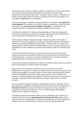 Las decisiones que se gana en calidad, aceptación y legitimación. La nueva ley federal
sobre conservación de la naturaleza también se modernizó en términos de la
introducción del principio de precaución. El progreso técnico, parece ser ilimitada. Por
lo tanto, tenemos que evaluar los riesgos y el impacto de las nuevas tecnologías y las
actividades de antes de que se han iniciado.

Una nueva estrategia en la política ambiental moderna en Alemania es la cooperación
con la industria a fin de poner a través de los objetivos ambientales, como lo hicimos
en términos de la nueva dirección en política energética y el desarrollo de una
vocación de futuro y el suministro de energía ecológicamente racionales.

La eliminación gradual de la energía nuclear adoptadas por Alemania ha generado
inversiones en tecnologías de eficiencia moderna, como la producción combinada de
calor y electricidad y la utilización de las energías renovables.

El movimiento también es importante desde un ángulo de empleo. Por ejemplo, la
ampliación de la cuota de energías renovables en el mercado permitió a Alemania para
obtener o crear más de 100 000 puestos de trabajo, 35 000 de ellas en el sector de la
energía eólica (en 2002 alrededor de 10.000 megavatios) solo. Así que Alemania se ha
convertido en un líder mundial en la generación de energía a partir de la utilización del
viento.

La decisión del gobierno alemán a la eliminación del uso comercial de la energía
nuclear en consenso con la industria surgió de una reevaluación de los riesgos de esta
tecnología plantea, sin resolver los inmensos problemas con los residuos nucleares y
porque impide que la internalización de los costes externos.

La decisión de eliminar gradualmente las plantas de energía nuclear significa en unos 20
años la última planta de energía nuclear será apagado.

Este acuerdo entre la industria y el gobierno no es un contrato en un sentido
jurídicamente vinculante. Fue creado, por el hecho de que un acuerdo de consenso sobre
la eliminación gradual de la energía nuclear es más ventajosa que una decisión judicial
controvertidas debido a que los pervertidos juegos políticos con el cambio de las
mayorías. Y desde la perspectiva económica se trata de una base para las decisiones de
inversión a largo plazo para el abastecimiento energético respetuoso con el medio
ambiente.

Esta nueva política energética también se introdujo para permitir a Alemania a hacer
una importante contribución a la protección del clima y para cumplir los objetivos de la
Protocolo de Kyoto. En el marco de la De la UE reparto de la carga, Alemania se
comprometió a una reducción del 21%. Sólo el 2% ahora separa a la República
Federativa de su objetivo de reducción.

El Gobierno Federal creó una base realista para el cumplimiento de sus objetivos la
protección del clima con una del programa de protección del clima, Que contiene
tanto los requisitos reglamentarios y los incentivos económicos, así como companying
medidas tales como la información y consulta, formación y perfeccionamiento.
 