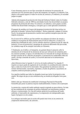 Como elementos nuevos no son fijos sectoriales de minimizar los potenciales de
emisiones de CO2 misiones para el sector del transporte, los hogares y la industria. Este
objetivo sólo puede lograrse si todos los niveles de comercio y la industria y la sociedad
juegan un papel.

Además del programa de protección del clima del Gobierno Federal, todos los Estados
federados alemanes y más de 1000 las autoridades locales han desarrollado sus propios
programas de protección del clima. El comercio y la industria y otros grupos sociales
también han desarrollado estrategias y conceptos que se están aplicando actualmente.

El paquete de medidas en el marco del programa de protección del clima incluye en
particular la llamada "reforma fiscal ecológica". Hemos empezado a adaptar el sistema
fiscal y los programas de promoción a nuestra nueva política energética para dar más
impulso al proceso.

En el sector de los edificios que han emitido una ordenanza de ahorro de energía y
establecer un programa de financiamiento para el CO2 la reducción y el apoyo a la
producción combinada de calor y de las centrales eléctricas y plantas de gas de vapor de
potencia. Un acto de promoción y programas de asistencia adicionales han provocado
un verdadero auge de las energías renovables en Alemania.

Y finalmente, en el tráfico y el transporte, me gustaría llamar la atención sobre la
introducción de la función de las distancias de tasas por utilización de autopistas para
los camiones pesados, el apoyo a la introducción en el mercado de la energía eficiente y
de bajo consumo de los vehículos de pasajeros, la promoción de combustibles libres de
azufre y de bajo contenido de azufre y la inversión adicional en la infraestructura
ferroviaria.

¿Qué diferencia tiene la Agenda 21 en la Ley de medio ambiente? La Agenda 21
requiere un mayor grado de regulación de la actividad y la coordinación entre todos los
tipos y todos los niveles de los interesados. Para garantizar la coherencia entre las
normas internacionales, nacionales, regionales y locales de gobierno, necesitamos un
conjunto común de principios jurídicos.

Eso significa también que todos los abogados tienen que incluir la perspectiva más
amplia. Me alegro de que en esta conferencia hay un montón de abogados listos para
esto.

Habéis oído que Alemania ha establecido la Estrategia Nacional de Desarrollo
Sostenible para poner en práctica mejoras medioambientales. Estamos sólo al principio.

La protección y mejora del medio ambiente seguirá exigiendo un gran esfuerzo. Se trata
de una combinación de estrategias de política ambiental con instrumentos jurídicos
eficaces e institucionales. En vista del carácter global de los problemas del medio
ambiente, el intercambio de experiencias y la cooperación son indispensables para
lograr el progreso en este campo.

Los enfoques nacionales para la acción sólo puede tener éxito en un contexto de
cooperación internacional y de conexión. .
 