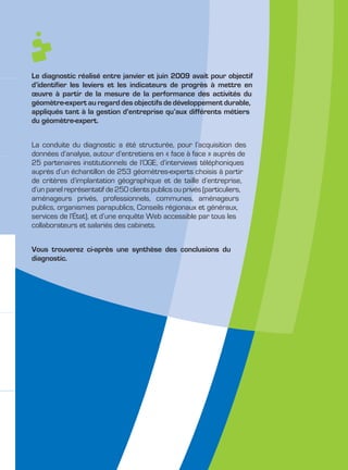 Le diagnostic réalisé entre janvier et juin 2009 avait pour objectif
d’identifier les leviers et les indicateurs de progrès à mettre en
œuvre à partir de la mesure de la performance des activités du
géomètre-expert au regard des objectifs de développement durable,
appliqués tant à la gestion d’entreprise qu’aux différents métiers
du géomètre-expert.


La conduite du diagnostic a été structurée, pour l’acquisition des
données d’analyse, autour d’entretiens en « face à face » auprès de
25 partenaires institutionnels de l’OGE, d’interviews téléphoniques
auprès d’un échantillon de 253 géomètres-experts choisis à partir
de critères d’implantation géographique et de taille d’entreprise,
d’un panel représentatif de 250 clients publics ou privés (particuliers,
aménageurs privés, professionnels, communes, aménageurs
publics, organismes parapublics, Conseils régionaux et généraux,
services de l’État), et d’une enquête Web accessible par tous les
collaborateurs et salariés des cabinets.


Vous trouverez ci-après une synthèse des conclusions du
diagnostic.
 