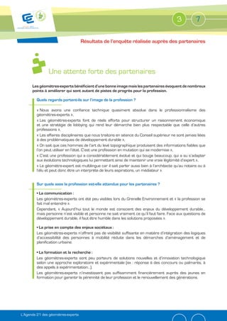 3          7

                                    Résultats de l’enquête réalisée auprès des partenaires




                Une attente forte des partenaires
      Les géomètres-experts bénéficient d’une bonne image mais les partenaires évoquent de nombreux
      points à améliorer qui sont autant de pistes de progrès pour la profession.

         Quels regards portent-ils sur l’image de la profession ?

         « Nous avons une confiance technique quasiment absolue dans le professionnalisme des
         géomètres-experts »,
         « Les géomètres-experts font de réels efforts pour structurer un raisonnement économique
         et une stratégie de lobbying qui rend leur démarche bien plus respectable que celle d’autres
         professions »,
         « Les affaires disciplinaires que nous traitons en séance du Conseil supérieur ne sont jamais liées
         à des problématiques de développement durable »,
         « On sait que ces hommes de l’art du levé topographique produisent des informations fiables que
         l’on peut utiliser en l’état. C’est une profession en mutation qui se modernise »,
         « C’est une profession qui a considérablement évolué et qui bouge beaucoup, qui a su s’adapter
         aux évolutions technologiques lui permettant ainsi de maintenir une vraie légitimité d’expert »,
         « Le géomètre-expert est multilingue car il sait parler aussi bien à l’architecte qu’au notaire ou à
         l’élu et peut donc être un interprète de leurs aspirations, un médiateur ».


         Sur quels axes la profession est-elle attendue pour les partenaires ?


         Les géomètres-experts ont été peu visibles lors du Grenelle Environnement et « la profession se
         fait mal entendre ».
         Cependant, « Aujourd’hui tout le monde est conscient des enjeux du développement durable…
         mais personne n’est visible et personne ne sait vraiment ce qu’il faut faire. Face aux questions de
         développement durable, il faut être humble dans les solutions proposées ».


         Les géomètres-experts n’offrent pas de visibilité suffisante en matière d’intégration des logiques
         d’accessibilité des personnes à mobilité réduite dans les démarches d’aménagement et de
         planification urbaine.


         Les géomètres-experts sont peu porteurs de solutions nouvelles et d’innovation technologique
         selon une approche exploratoire et expérimentale (ex : réponse à des concours ou palmarès, à
         des appels à expérimentation…).
         Les géomètres-experts n’investissent pas suffisamment financièrement auprès des jeunes en
         formation pour garantir la pérennité de leur profession et le renouvellement des générations.




L’Agenda 21 des géomètres-experts
 