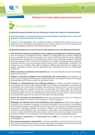 3             7

                                Résultats de l’enquête réalisée auprès des partenaires



         Des progrès à réaliser
Les géomètres-experts doivent faire des efforts pour réduire leur impact sur l’environnement.

  Ils doivent adopter un comportement éco-responsable appliqué à la gestion de leur cabinet afin
  de générer des économies pour l’entreprise.

  Favoriser la dématérialisation des procédures, prévoir le traitement des déchets, assurer une
  gestion économe de l’énergie et des déplacements, mettre en place des mesures de gouvernance
  et de responsabilité sociétale de l’entreprise (ascenseur social).

Les géomètres-experts ont une carte à jouer sur des domaines où on ne les attend pas forcément.

  Être leader dans l’expertise des espaces ruraux en dépassant les logiques de rendement agricole :
  mise en œuvre de l’aménagement foncier, définition et configuration des corridors écologiques
  issus du Grenelle Environnement, estimation de la valeur environnementale des terres agricoles,
  préservation des paysages et de la biodiversité et mise en valeur des haies bocagères, arbitrage
  entre les exigences et les contraintes de production et la création d’infrastructures écologiques,
  échanges fonciers le long des ouvrages linéaires, lutte contre la déforestation, protection de la
  ressource en eau et gestion des nappes phréatiques, définition des périmètres de captage d’eau
  potable, négociation foncière avec les agriculteurs pour l’épandage des boues et l’implantation
  d’éoliennes.
  Mettre à profit les compétences et le savoir faire pour la conduite d’études d’impact et d’incidence
  auprès des élus locaux.
  Intégrer la dimension énergétique dans l’implantation des constructions, les diagnostics de
  performance énergétique dans la gestion des copropriétés et les activités de syndic, les énergies
  renouvelables dans la restructuration du parcellaire foncier.
  Proposer un accompagnement des politiques publiques en matière de gestion économe et
  de recyclage du foncier, de découpage parcellaire qui conditionne la typologie et l’orientation de
  l’implantation des constructions, de gestion des espaces de stationnement, de prise en compte
  de la biodiversité dans la gestion du foncier et la production de terrains à bâtir, de maîtrise de
  l’étalement urbain, de prise en compte de la mixité sociale dans l’élaboration des documents
  d’urbanisme (SCOT et PLU), de requalification de sites (centres bourgs, friches, centres anciens)
  en favorisant l’émergence d’éco-quartiers, d’éco ZAC et de villes durables.
  Animer des formations de sensibilisations auprès des particuliers pour promouvoir l’approche
  environnementale de l’urbanisme et le concept de « maison écologique ».
  Développer une expertise dans la dématérialisation des procédures et dans la technologie de
  conception de la maquette numérique du bâtiment favorisant l’éco-construction, mutualisation
  des données produites par les différents intervenants à l’acte de construire, dématérialisation des
  documents d’arpentage, facilitation de l’accès du citoyen à une information foncière numérique
  cohérente car géoréférencée avec une précision « raisonnable » dans la logique de la directive
  « Inspire », aide au géoréférencement des réseaux dans le cadre de la mise en place d’une base de
  données parcellaire, mise à disposition de l’outil géomatique auprès des collectivités locales.
  Accompagner l’exportation à l’international de la HQE et la décliner aux opérations
  d’aménagement.
  Être acteur du concept de « route durable », contribuer à la réflexion centrée sur les infrastructures
  de transport, le recolement des réseaux, assurer des missions d’assistance à la maîtrise d’ouvrage
  auprès des concessionnaires de réseaux et des collectivités territoriales.


L’Agenda 21 des géomètres-experts
 
