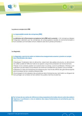 4          2




      La prise en compte de la RSE


         La responsabilité sociale des entreprises (RSE)

         La définition de la Commission européenne de la RSE est la suivante : « Un concept qui désigne
         l’intégration volontaire par les entreprises de préoccupations sociales et environnementales à
         leurs activités commerciales et leurs relations avec leurs parties prenantes. »




      Le diagnostic


         Le diagnostic a permis de mettre en évidence les enseignements suivants à prendre en compte
         dans l’identification des enjeux

           Développer l’implication dans la démarche, notamment des petites structures, en démontrant
         son utilité au-delà de l’effet de mode et du spectre unique de la protection de l’environnement.
           Passer d’une certaine position de suivisme (l’air du temps, suivre la profession, l’Ordre) à une
         implication qui permettra à la profession de renforcer durablement sa position concurrentielle.
           Dépasser le cadre de l’entreprise éco-citoyenne pour inscrire les efforts des géomètres-experts
         dans la pratique de leur activité professionnelle.
           Accompagner la formalisation des procédures dans l’entreprise pour permettre au dirigeant de
         faire partager son ambition et faire adhérer les publics internes et externes.




         Sur la base de ces cadres de référence et des propositions formulées dans le cadre des ateliers
         régionaux, la profession a mis en évidence des enjeux fondamentaux et prioritaires pour les
         années à venir.




L’Agenda 21 des géomètres-experts
 