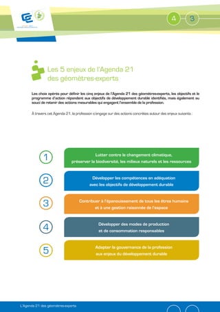 4          3




                Les 5 enjeux de l’Agenda 21
                des géomètres-experts
      Les choix opérés pour définir les cinq enjeux de l’Agenda 21 des géomètres-experts, les objectifs et le
      programme d’action répondent aux objectifs de développement durable identifiés, mais également au
      souci de retenir des actions mesurables qui engagent l’ensemble de la profession.

      À travers cet Agenda 21, la profession s’engage sur des actions concrètes autour des enjeux suivants :




             1                              Lutter contre le changement climatique,
                               préserver la biodiversité, les milieux naturels et les ressources



             2                             Développer les compétences en adéquation
                                          avec les objectifs de développement durable



             3                      Contribuer à l’épanouissement de tous les êtres humains
                                            et à une gestion raisonnée de l’espace


                                                Développer des modes de production
             4                                  et de consommation responsables


                                              Adapter la gouvernance de la profession
             5                                aux enjeux du développement durable




L’Agenda 21 des géomètres-experts
 