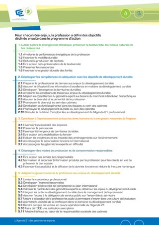 4             3


Pour chacun des enjeux, la profession a défini des objectifs
déclinés ensuite dans le programme d’action
  1. Lutter contre le changement climatique, préserver la biodiversité, les milieux naturels et
     les ressources

  1.1 Améliorer la performance énergétique de la profession
  1.2 Favoriser la mobilité durable
  1.3 Réduire la production de déchets
  1.4 Être acteur de la préservation de la biodiversité
      Préserver les ressources
  1.6 Favoriser une gestion durable des forêts

  2. Développer les compétences en adéquation avec les objectifs de développement durable

  2.1 Préparer le professionnel de demain aux enjeux du développement durable
  2.2 Assurer la diffusion d’une information d’excellence en matière de développement durable
  2.3 Développer l’émergence de territoires durables
  2.4 Améliorer les conditions de travail aux enjeux du développement durable
     Adapter les compétences du géomètre-expert aux besoins du marché et à l’évolution des techniques
  2.6 Assurer la diversité et la pérennité de la profession
  2.7 Promouvoir la diversité au sein des cabinets
  2.8 Développer la pluridisciplinarité dans les équipes au sein des cabinets
  2.9 Promouvoir le développement durable au sein des cabinets
  2.10 Stimuler la création d’emplois liés au développement de l’Agenda 21 professionnel

  3. Contribuer à l’épanouissement de tous les êtres humains et à une gestion raisonnée de l’espace

  3.1 Favoriser l’accessibilité des espaces
  3.2 Préserver la paix sociale
  3.3 Favoriser l’émergence de territoires durables
  3.4 Être acteur de la mobilisation du foncier
      Évaluer les incidences et les impacts des aménagements sur l’environnement
  3.6 Accompagner la sécurisation foncière à l’international
  3.7 Accompagner les géomètres-experts en difficulté

  4. Développer des modes de production et de consommation responsables

  4.1 Être acteur des achats éco-responsables
  4.2 Normaliser et sécuriser l’information produite par la profession pour les clients en vue de
      préserver la paix sociale
  4.3 Favoriser l’accessibilité et la diffusion de la donnée foncière et réduire la fracture numérique



      Limiter le contentieux professionnel
      Développer l’interprofessionnalité
      Développer le bénévolat de compétence au plan international
      Valoriser la contribution des géomètres-experts au débat sur les enjeux du développement durable
      Intégrer les critères développement durable dans le management de la profession
      Assurer l’accès à la délégation de service public sur l’ensemble du territoire
      Mettre à disposition de la profession les outils lui permettant d’entrer dans une culture de l’évaluation
      Accroître la visibilité de la profession dans le domaine du développement durable
      Rendre compte de la mise en œuvre opérationnelle de l’Agenda 21
        Faire de l’OGE une institution exemplaire
        Mettre l’éthique au cœur de la responsabilité sociétale des cabinets


L’Agenda 21 des géomètres-experts
 
