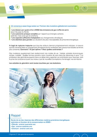 1            1




  Un consensus assez large existe sur l’horizon des mutations globalement souhaitées :


  (pour les pays du Nord),
                                          par rapport aux énergies carbone,
  (pétrole, mais aussi gaz et charbon),
                                           aux changements climatiques,
                               aux situations les plus inacceptables de précarité énergétique.


Il s’agit de ruptures majeures que tous les acteurs devront progressivement anticiper, à mesure
que les menaces liées au changement climatique et à la raréfaction des ressources fossiles se feront
plus certaines. Comment ? À quel rythme ? Avec quelles contraintes ?

Ces mutations questionnent bien évidemment nos modes de vie : habitat, activités économiques,
achats, mobilité… Quelles formes prendra notre manière de vivre dans les décennies à venir ? La
profession des géomètres-experts dans ce débat doit y apporter sa contribution pour favoriser, tant
la prise de conscience quant aux enjeux, que de nouvelles conceptions d’aménager nos territoires.

Les activités du géomètre sont toutes touchées par ces évolutions.




  Rappel
  Durée de vie des réserves des différentes matières premières énergétiques




L’Agenda 21 des géomètres-experts
 