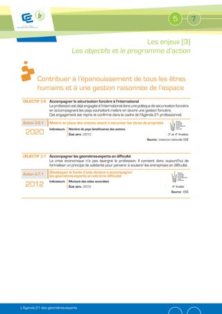 5               7


                                                           Les enjeux (3)
                                 Les objectifs et le programme d’action


          Contribuer à l’épanouissement de tous les êtres
          humains et à une gestion raisonnée de l’espace
 OBJECTIF 3.6 Accompagner la sécurisation foncière à l’international
              La profession est déjà engagée à l’international dans une politique de sécurisation foncière
              en accompagnant les pays souhaitant mettre en œuvre une gestion foncière.
              Cet engagement est repris et confirmé dans le cadre de l’Agenda 21 professionnel.
 Action 3.6.1    Mettre en place des actions visant à sécuriser les titres de propriété
                 Indicateurs   Nombre de pays bénéficiaires des actions
  2020                         État zéro : 2010                                               3e et 4e finalités
                                                                               Source : instance nationale OGE




 OBJECTIF 3.7 Accompagner les géomètres-experts en difficulté
              La crise économique n’a pas épargné la profession. Il convient donc aujourd’hui de
              formaliser un principe de solidarité pour parvenir à soutenir les entreprises en difficulté.

 Action 3.7.1    Développer le fonds d’aide destiné à accompagner
                 les géomètres-experts en extrême difficulté
                 Indicateurs   Montant des aides accordées
  2012                         État zéro : 2012                                                  4e finalité
                                                                                                 Source : OGE




L’Agenda 21 des géomètres-experts
 
