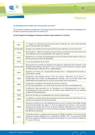 1          2


                                                                                             Repères

      Le développement durable est-il une question de mode ?

      Force est de constater que depuis son émergence dans les années 50, le concept de développement
      durable a fortement évolué dans les années 70.

      Le bref rappel chronologique ci-dessous, illustre cette évolution en marche.



                       1er rapport sur l’État de l’Environnement dans le Monde, par l’Union Internationale
          1951
                       pour la Conservation de la Nature
        Années 60      Constat : les activités économiques génèrent des atteintes à l’environnement
                       Club de Rome : halte à la croissance du point de vue de l’épuisement des ressources
          1970
                       de la pollution et de la surexploitation des systèmes naturels
                       Naissance du concept d’éco-développement à la Conférence des Nations Unies sur
          1972
                       l’Environnement humain de Stockholm
          1976         Loi sur la protection de la nature
                       Découverte par le public de l’existence de pollutions dépassant les frontières, et de
        Années 80      dérèglements globaux, tels que le « trou » dans la couche d’ozone, les pluies acides,
                       la désertification, l’effet de serre, la déforestation
                       Apparition du terme de « Sustainable Development » : développement durable ou
          1987
                       soutenable ou viable
                       Conférence des Nations Unies à Rio de Janeiro « Sommet de la Terre » /
          1992         Consécration de la notion de développement durable : pari sur le rôle moteur des
                       collectivités territoriales pour la mise en œuvre des recommandations
                       Conférence mondiale sur les droits de l’homme à Vienne :
          1993
                       le droit des populations à un environnement sain et le droit au développement
                       Conférence Internationale sur la Population et le Développement du Caire :
          1994         le développement doit se baser sur les besoins des individus et non sur l’atteinte
                       d’objectifs démographiques
          1995         Sommet mondial sur le développement social à Copenhague
                       Loi relative au renforcement de la protection de l’environnement, dite loi Barnier, qui
          1995
                       renforce la protection de l’environnement
                       Deuxième conférence sur les établissements humains à Istanbul (durabilité sociale
                       et environnementale des villes) : le droit au logement est reconnu comme partie
          1996         intégrante des droits de l’homme, ainsi que l’absolue nécessité d’un accès de tous
                       aux systèmes nécessaires à une vie saine (eau potable, assainissement, évacuation
                       des déchets, éducation)
                       Protocole de Kyoto : engagements des pays de l’OCDE à stabiliser voire diminuer les
                       émissions de gaz à effet de serre, au-delà de l’an 2000 : 5,2 % sur la période 2008-
          1997
                       2012 par rapport à 1990 pour les pays industrialisés, 8 % pour l’Union européenne,
                       0 % pour la France.




L’Agenda 21 des géomètres-experts
 