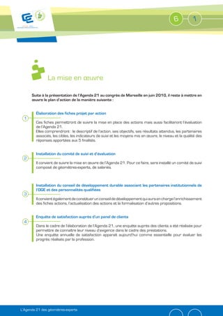 6          1




                La mise en œuvre

      Suite à la présentation de l’Agenda 21 au congrès de Marseille en juin 2010, il reste à mettre en
      œuvre le plan d’action de la manière suivante :


         Élaboration des fiches projet par action
  1
         Ces fiches permettront de suivre la mise en place des actions mais aussi faciliteront l’évaluation
         de l’Agenda 21.
         Elles comprendront : le descriptif de l’action, ses objectifs, ses résultats attendus, les partenaires
         associés, les cibles, les indicateurs de suivi et les moyens mis en œuvre, le niveau et la qualité des
         réponses apportées aux 5 finalités.


         Installation du comité de suivi et d’évaluation
  2
         Il convient de suivre la mise en œuvre de l’Agenda 21. Pour ce faire, sera installé un comité de suivi
         composé de géomètres-experts, de salariés.



         Installation du conseil de développement durable associant les partenaires institutionnels de
         l’OGE et des personnalités qualifiées
  3
         Il convient également de constituer un conseil de développement qui aura en charge l’enrichissement
         des fiches actions, l’actualisation des actions et la formalisation d’autres propositions.


         Enquête de satisfaction auprès d’un panel de clients
  4
         Dans le cadre de l’élaboration de l’Agenda 21, une enquête auprès des clients a été réalisée pour
         permettre de connaître leur niveau d’exigence dans le cadre des prestations.
         Une enquête annuelle de satisfaction apparaît aujourd’hui comme essentielle pour évaluer les
         progrès réalisés par la profession.




L’Agenda 21 des géomètres-experts
 