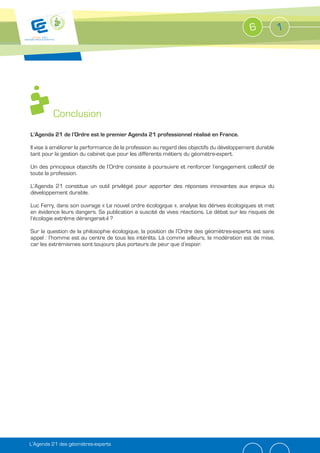 6            1




         Conclusion
L’Agenda 21 de l’Ordre est le premier Agenda 21 professionnel réalisé en France.

Il vise à améliorer la performance de la profession au regard des objectifs du développement durable
tant pour la gestion du cabinet que pour les différents métiers du géomètre-expert.

Un des principaux objectifs de l’Ordre consiste à poursuivre et renforcer l’engagement collectif de
toute la profession.

L’Agenda 21 constitue un outil privilégié pour apporter des réponses innovantes aux enjeux du
développement durable.

Luc Ferry, dans son ouvrage « Le nouvel ordre écologique », analyse les dérives écologiques et met
en évidence leurs dangers. Sa publication a suscité de vives réactions. Le débat sur les risques de
l’écologie extrême dérangerait-il ?

Sur la question de la philosophie écologique, la position de l’Ordre des géomètres-experts est sans
appel : l’homme est au centre de tous les intérêts. Là comme ailleurs, la modération est de mise,
car les extrémismes sont toujours plus porteurs de peur que d’espoir.




L’Agenda 21 des géomètres-experts
 