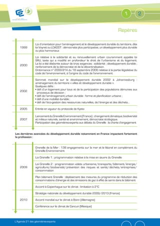 1             2


                                                                                      Repères

                Loi d’orientation pour l’aménagement et le développement durable du territoire, dite
    1999        loi Voynet ou LOADDT : démocratie plus participative, un développement plus durable
                ou plus harmonieux

                Loi relative à la solidarité et au renouvellement urbain couramment appelée loi
                SRU, texte qui a modifié en profondeur le droit de l’urbanisme et du logement.
                La loi a été élaborée autour de trois exigences : solidarité ; développement durable ;
    2000
                renforcement de la démocratie et de la décentralisation.
                Ordonnance n° 2000-914 du 18 septembre 2000 relative à la partie législative du
                code de l’environnement, à l’origine du code de l’environnement

                Sommet mondial sur le développement durable 2002 à Johannesburg :
                aménagement du territoire « villes et développement durable ».
                Quelques défis :
                 défi d’un logement pour tous et de la participation des populations démunies aux
    2002
                 processus de décision ;
                 défi de l’aménagement urbain durable : forme et planification urbaine ;
                 défi d’une mobilité durable ;
                 défi de l’éco-gestion des ressources naturelles, de l’énergie et des déchets…

    2005        Entrée en vigueur du protocole de Kyoto

                Lancement du Grenelle Environnement (France) : changement climatique, biodiversité
    2007        et milieux naturels, santé et environnement, démocratie écologique.
                Participation des géomètres-experts aux débats du Grenelle : la charte d’engagement


Les dernières avancées du développement durable notamment en France impactent fortement
la profession :


                Grenelle de la Mer : 138 engagements sur la mer et le littoral en complément du
                Grenelle Environnement

                Loi Grenelle 1 : programmation relative à la mise en œuvre du Grenelle

                Loi Grenelle 2 : programmation volets urbanisme/transports/bâtiment/énergie/
    2009        agriculture/biodiversité/prévention des risques et santé/déchets/entreprises/
                consommation

                Plan bâtiment Grenelle : déploiement des mesures du programme de réduction des
                consommations d’énergie et des émissions de gaz à effet de serre dans le bâtiment

                Accord à Copenhague sur le climat : limitation à 2°C

                Stratégie nationale du développement durable 2009/2013 (France)

    2010        Accord mondial sur le climat à Bonn (Allemagne)

                Conférence sur le climat de Cancun (Mexique)




L’Agenda 21 des géomètres-experts
 