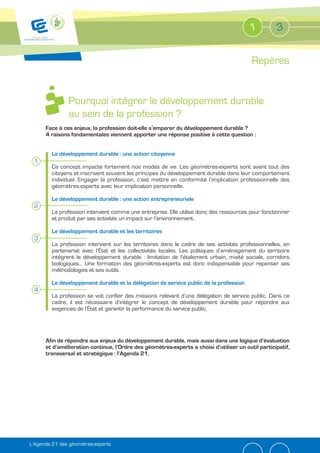 1          3


                                                                                          Repères


               Pourquoi intégrer le développement durable
               au sein de la profession ?
      Face à ces enjeux, la profession doit-elle s’emparer du développement durable ?
      4 raisons fondamentales viennent apporter une réponse positive à cette question :


         Le développement durable : une action citoyenne
 1
         Ce concept impacte fortement nos modes de vie. Les géomètres-experts sont avant tout des
         citoyens et inscrivent souvent les principes du développement durable dans leur comportement
         individuel. Engager la profession, c’est mettre en conformité l’implication professionnelle des
         géomètres-experts avec leur implication personnelle.

         Le développement durable : une action entrepreneuriale
 2
         La profession intervient comme une entreprise. Elle utilise donc des ressources pour fonctionner
         et produit par ses activités un impact sur l’environnement.

         Le développement durable et les territoires
 3
         La profession intervient sur les territoires dans le cadre de ses activités professionnelles, en
         partenariat avec l’État et les collectivités locales. Les politiques d’aménagement du territoire
         intègrent le développement durable : limitation de l’étalement urbain, mixité sociale, corridors
         biologiques… Une formation des géomètres-experts est donc indispensable pour repenser ses
         méthodologies et ses outils.

         Le développement durable et la délégation de service public de la profession
 4
         La profession se voit confier des missions relevant d’une délégation de service public. Dans ce
         cadre, il est nécessaire d’intégrer le concept de développement durable pour répondre aux
         exigences de l’État et garantir la performance du service public.




      Afin de répondre aux enjeux du développement durable, mais aussi dans une logique d’évaluation
      et d’amélioration continue, l’Ordre des géomètres-experts a choisi d’utiliser un outil participatif,
      transversal et stratégique : l’Agenda 21.




L’Agenda 21 des géomètres-experts
 