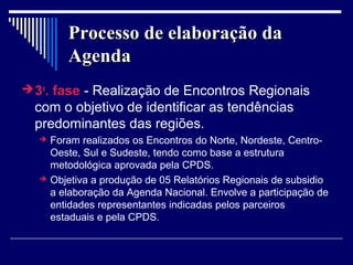 Processo de elaboração da
         Agenda
 3a. fase - Realização de Encontros Regionais
  com o objetivo de identificar as tendências
  predominantes das regiões.
     Foram realizados os Encontros do Norte, Nordeste, Centro-
      Oeste, Sul e Sudeste, tendo como base a estrutura
      metodológica aprovada pela CPDS.
     Objetiva a produção de 05 Relatórios Regionais de subsidio
      a elaboração da Agenda Nacional. Envolve a participação de
      entidades representantes indicadas pelos parceiros
      estaduais e pela CPDS.
 