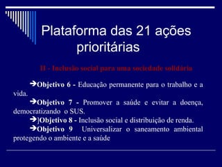 Plataforma das 21 ações
                 prioritárias
           II - Inclusão social para uma sociedade solidária

        Objetivo 6 - Educação permanente para o trabalho e a
vida.
     Objetivo 7 - Promover a saúde e evitar a doença,
democratizando o SUS.
     ]Objetivo 8 - Inclusão social e distribuição de renda.
     Objetivo 9 Universalizar o saneamento ambiental
protegendo o ambiente e a saúde
 