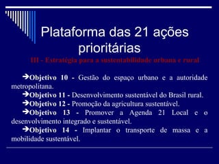 Plataforma das 21 ações
               prioritárias
      III - Estratégia para a sustentabilidade urbana e rural

   Objetivo 10 - Gestão do espaço urbano e a autoridade
metropolitana.
   Objetivo 11 - Desenvolvimento sustentável do Brasil rural.
   Objetivo 12 - Promoção da agricultura sustentável.
   Objetivo 13 - Promover a Agenda 21 Local e o
desenvolvimento integrado e sustentável.
   Objetivo 14 - Implantar o transporte de massa e a
mobilidade sustentável.
 