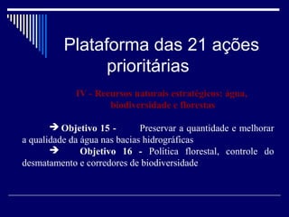 Plataforma das 21 ações
                prioritárias
             IV - Recursos naturais estratégicos: água,
                     biodiversidade e florestas

        Objetivo 15 -        Preservar a quantidade e melhorar
a qualidade da água nas bacias hidrográficas
              Objetivo 16 - Política florestal, controle do
desmatamento e corredores de biodiversidade
 