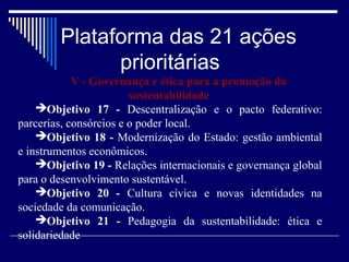 Plataforma das 21 ações
              prioritárias
            V - Governança e ética para a promoção da
                        sustentabilidade
    Objetivo 17 - Descentralização e o pacto federativo:
parcerias, consórcios e o poder local.
    Objetivo 18 - Modernização do Estado: gestão ambiental
e instrumentos econômicos.
    Objetivo 19 - Relações internacionais e governança global
para o desenvolvimento sustentável.
    Objetivo 20 - Cultura cívica e novas identidades na
sociedade da comunicação.
    Objetivo 21 - Pedagogia da sustentabilidade: ética e
solidariedade
 