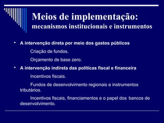 Meios de implementação:
         mecanismos institucionais e instrumentos

   A intervenção direta por meio dos gastos públicos
        Criação de fundos.
        Orçamento de base zero.
   A intervenção indireta das políticas fiscal e financeira
        Incentivos fiscais.
          Fundos de desenvolvimento regionais e instrumentos
    tributários.
        Incentivos fiscais, financiamentos e o papel dos bancos de
    desenvolvimento.
 
