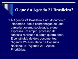 O que é a Agenda 21 Brasileira?

 A Agenda 21 Brasileira é um documento
  elaborado sob a coordenação de uma
 parceria governo/sociedade, e que
 expressa um amplo processo de
 consulta realizado durante quatro anos.
 É constituída de dois documentos:
 “Agenda 21- Resultado da Consulta
 Nacional” e “Agenda 21 - Ações
 Prioritárias.
 