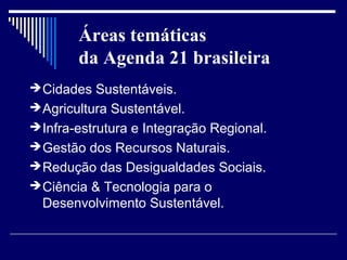 Áreas temáticas
        da Agenda 21 brasileira
 Cidades Sustentáveis.
 Agricultura Sustentável.
 Infra-estrutura e Integração Regional.
 Gestão dos Recursos Naturais.
 Redução das Desigualdades Sociais.
 Ciência & Tecnologia para o
  Desenvolvimento Sustentável.
 